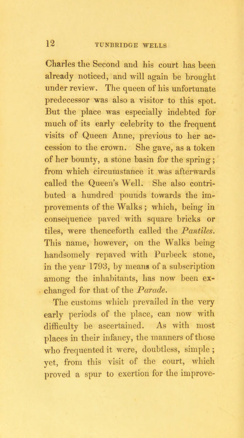 Charles the Second and his court has been already noticed, and will again be brought under review. The queen of his unfortunate predecessor was also a visitor to this spot. But the place was especially indebted for much of its early celebrity to the frequent visits of Queen Anne, previous to her ac- cession to the crown. She gave, as a token of her bounty, a stone basin for the spring; from which circumstance it was afterwards called the Queen’s Well. She also contri- buted a hundred pounds towards the im- provements of the Walks ; which, being in consequence paved with square bricks or tiles, were thenceforth called the Pantiles. This name, however, on the Walks being handsomely repaved with Purlieck stone, in the year 1793, by means of a subscription among the inhabitants, has now been ex- changed for that of the Parade. The customs which prevailed in the very early periods of the place, can now with difficulty be ascertained. As with most places in their infancy, the manners of those who frequented it were, doubtless, simple ; yet, from this visit of the court, which proved a spur to exertion for the improve-