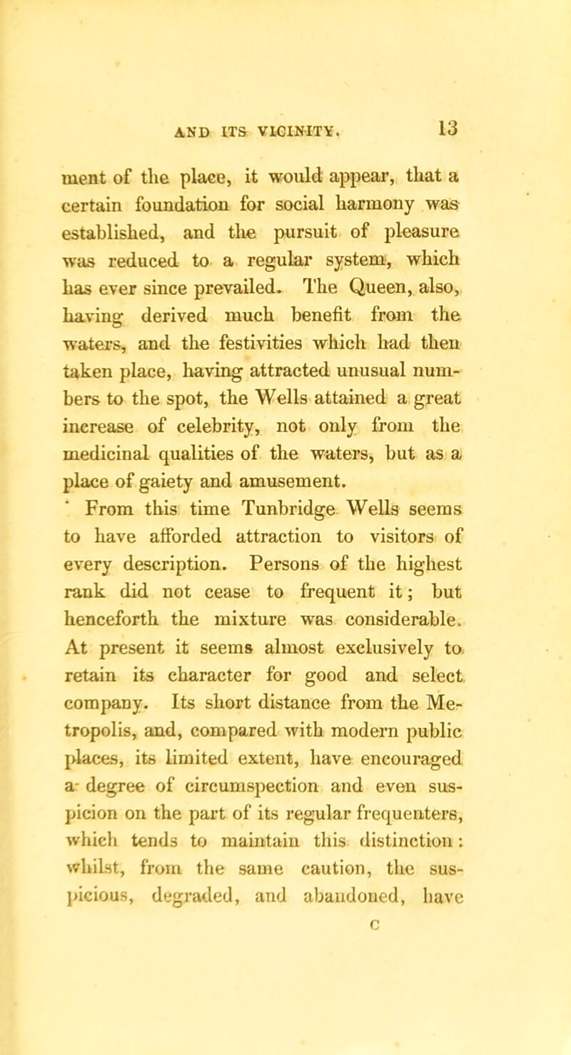 ment of the place, it would appear, that a certain foundation for social harmony was established, and the pursuit of pleasure was reduced to a regular system, which has ever since prevailed. The Queen, also,, having derived much benefit from the waters, and the festivities which bad then taken place, Ivaving attracted unusual num- bers to the spot, the Wells attained a great increase of celebrity, not only from the medicinal qualities of the waters, but as a place of gaiety and amusement. From this time Tunbridge Wells seems to have afforded attraction to visitors of every description. Persons of the highest rank did not cease to frequent it; but henceforth the mixture was considerable. At present it seems almost exclusively to. retain its character for good and select company. Its short distance from the Me- tropolis, and, compared with modern public places, its limited extent, have encouraged a- degree of circumspection and even sus- picion on the part of its regular frequenters, which tends to maintain this distinction: whilst, from the same caution, the sus- picious, degraded, and abandoned, l)ave c