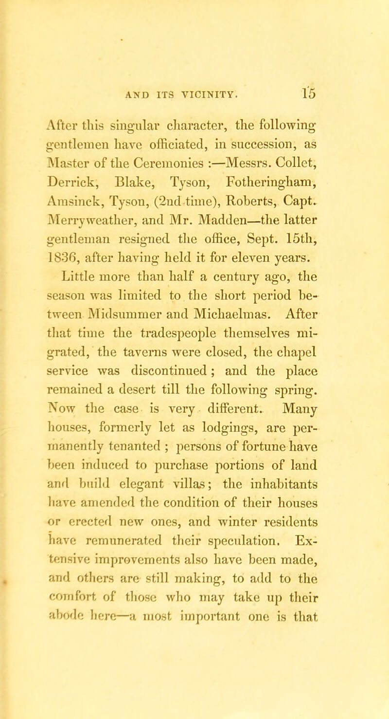 After tills singular character, the following gentlemen have officiated, in succession, as INIaster of the Ceremonies :—Messrs. Collet, Derrick, Blake, Tyson, Fotheringham, Amsinck, Tyson, (2nd time), Roberts, Capt. Merryweather, and Mr. Madden—the latter gentleman resigned the office. Sept. 15th, 1836, after having held it for eleven years. Little more than half a century ago, the season was limited to the short period be- tween Midsummer and Michaelmas. After that time the tradespeople themselves mi- grated, the taverns were closed, the chapel service was discontinued; and the place remained a desert till the following spring. Now the ca.se is very different. Many houses, formerly let as lodgings, are per- manently tenanted ; persons of fortune have been induced to purchase portions of land anfl build elegant villas; the inhabitants have amended the condition of their houses or erected new ones, and winter residents have remunerated their speculation. Ex- tensive improvements also have been made, and others are still making, to add to the coinfort of those who may take up their abofle here—a most important one is that