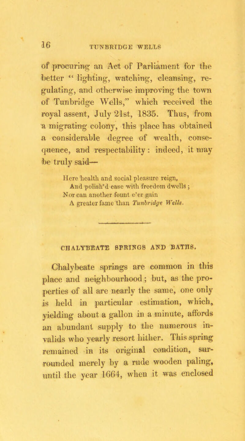 of procnriug an Act of Parliament for the better “ ligihting, watching, cleansing, re- gulating, and otherwise improving tlie town of Tunbridge Wells,” which received the royal assent, July 21st, 1835. Thus, from a migrating colony, this place has obtained a considerable degree of wealth, conse- quence, and respectability: indeed, it may be truly said— Here liealth and social pleasure reign, And polish’d ease with freedom dwells ; Korean another foimt e’er gain A greater fame thfui Tunbridge Wells. CHALYBEATE SPRINGS AND BATHS, Chalybeate springs are common in this place and neighbourhood; but, as the pro- perties of all are nearly the same, one only is held in particular estimation, which, yielding about a gallon in a minute, affords an abundant supply to the numerous in- valids who yearly resort hither. This spring remained in its original condition, sur- rounded merely by a rude wooden paling, until the year 1664, when it was enclosed