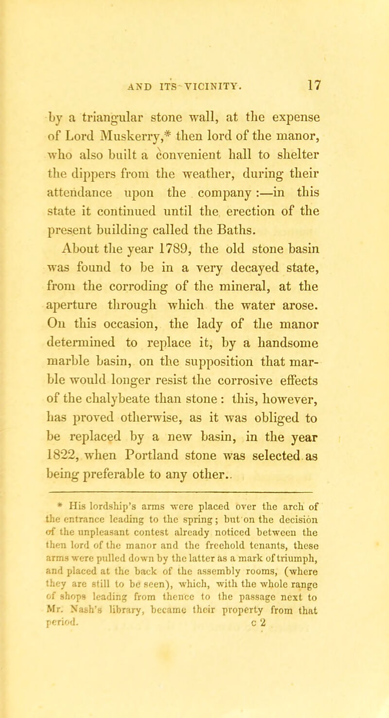 by a triangular stone wall, at the expense of Lord Muskerry,* then lord of the manor, who also built a convenient hall to shelter the dippers from the weather, during their attendance upon the company :—in this state it continued until the erection of the present building called the Baths. About the year 1789, the old stone basin was found to be in a very decayed state, from the corroding of the mineral, at the aperture tlirough which the water arose. On this occasion, the lady of the manor determined to replace it, by a handsome marble basin, on the supposition that mar- ble would longer resist the corrosive effects of the chalybeate than stone : this, however, has proved otherwise, as it was obliged to be replaced by a new basin, in the year 1822, when Portland stone was selected as being preferable to any other.. * His lordship’s arms were placed over the arch of the entrance leading to the spring; but on the decision of the unpleasant contest already noticed between the then lord of the manor and the freehold tenants, these arms were pulled down by the latter as a mark of triumph, and placed at the back of the assembly rooms, (where they are still to be seen), which, with the whole range of shops leading from thence to the passage next to Mr. Nash’s library, became their property from that period. c 2