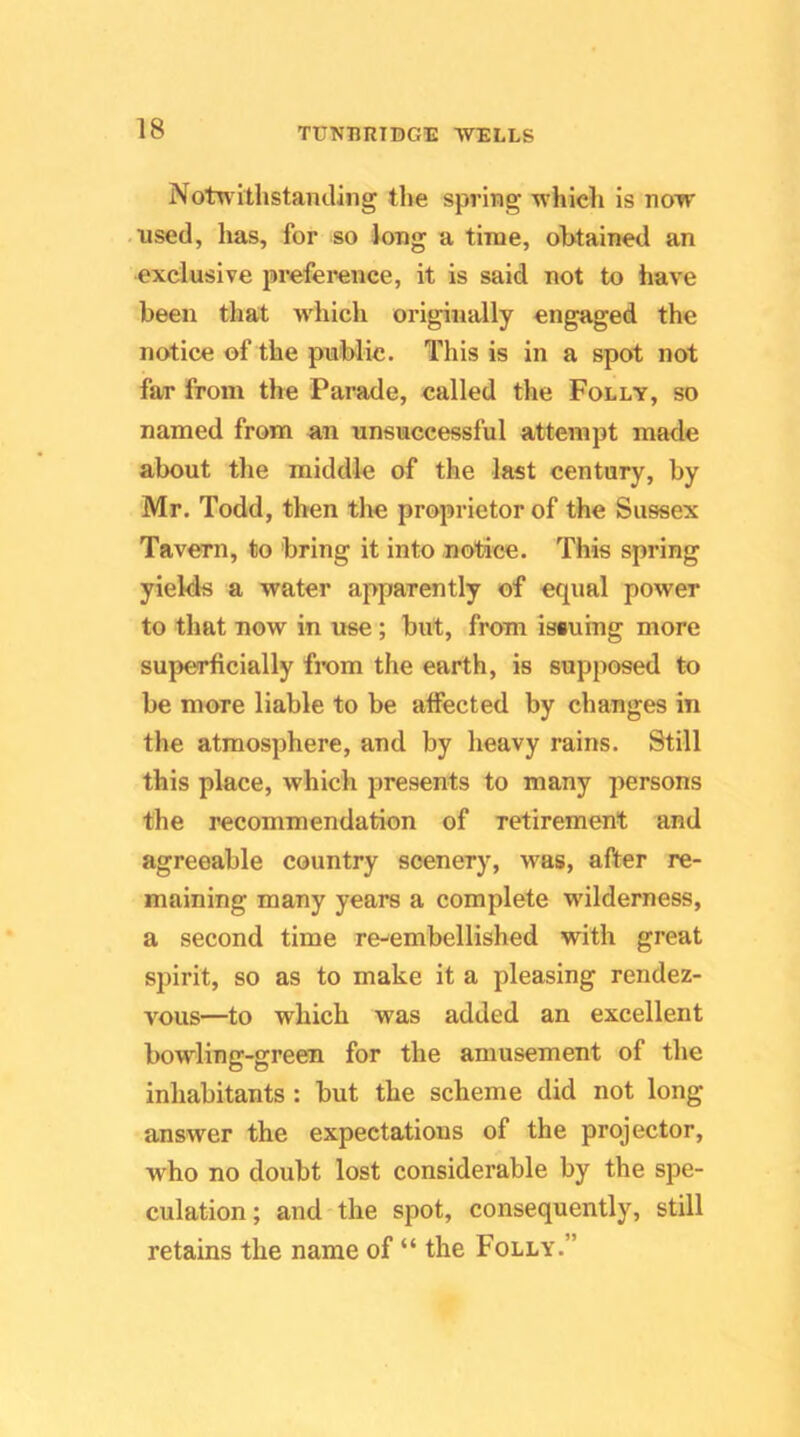 Notw ithstanding the spring which is now used, has, for so long a time, obtained an exclusive preference, it is said not to have been that wdiich originally engaged the notice of the public. This is in a spot not far from the Parade, called the Folly, so named from an unsuccessful attempt made about the middle of the last century, by Mr. Todd, then the proprietor of the Sussex Tavern, to bring it into notice. This spring yields a water apparently of equal power to that now in use; but, from issuing more superficially from the earth, is supposed to be more liable to be affected by changes in the atmosphere, and by heavy rains. Still this place, which presents to many persons the recommendation of retirement and agreeable country scenery, was, after re- maining many years a complete wilderness, a second time re-embellished with great spirit, so as to make it a pleasing rendez- vous—to which was added an excellent bowling-green for the amusement of the inhabitants : but the scheme did not long answer the expectations of the projector, who no doubt lost considerable by the spe- culation; and'the spot, consequently, still retains the name of “ the Folly.”