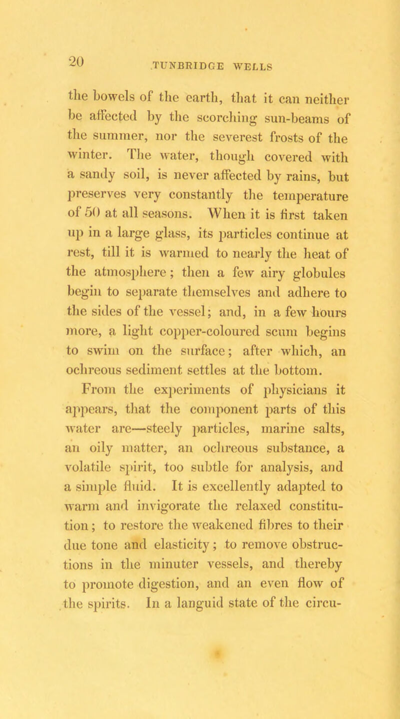 TUNBRIDGE WELLS the bowels of tlie earth, that it can neither be atfected by the seorcliing sun-beams of the summer, nor the severest frosts of the winter. The water, though covered with a sandy soil, is never affected by rains, but preserves very constantly the temperature of 50 at all seasons. When it is first taken up in a large glass, its particles continue at rest, till it is warmed to nearly the heat of the atmosphere; then a few airy globules begin to separate themselves and adhere to the sides of the A^essel; and, in a few hours more, a light copper-coloured scum begins to swim on the surface; after which, an ochreous sediment settles at the bottom. From the exjieriments of physicians it ajipears, that the component parts of this Avater are—steely particles, marine salts, an oily matter, an ochreous substance, a volatile spirit, too subtle for analysis, and a simple fluid. It is excellently adapted to warm and invigorate the relaxed constitu- tion ; to restore the Aveakened fibres to their due tone and elasticity; to remove obstruc- tions in the minuter vessels, and thereby to promote digestion, and an even flow of the spirits. In a languid state of the circu-