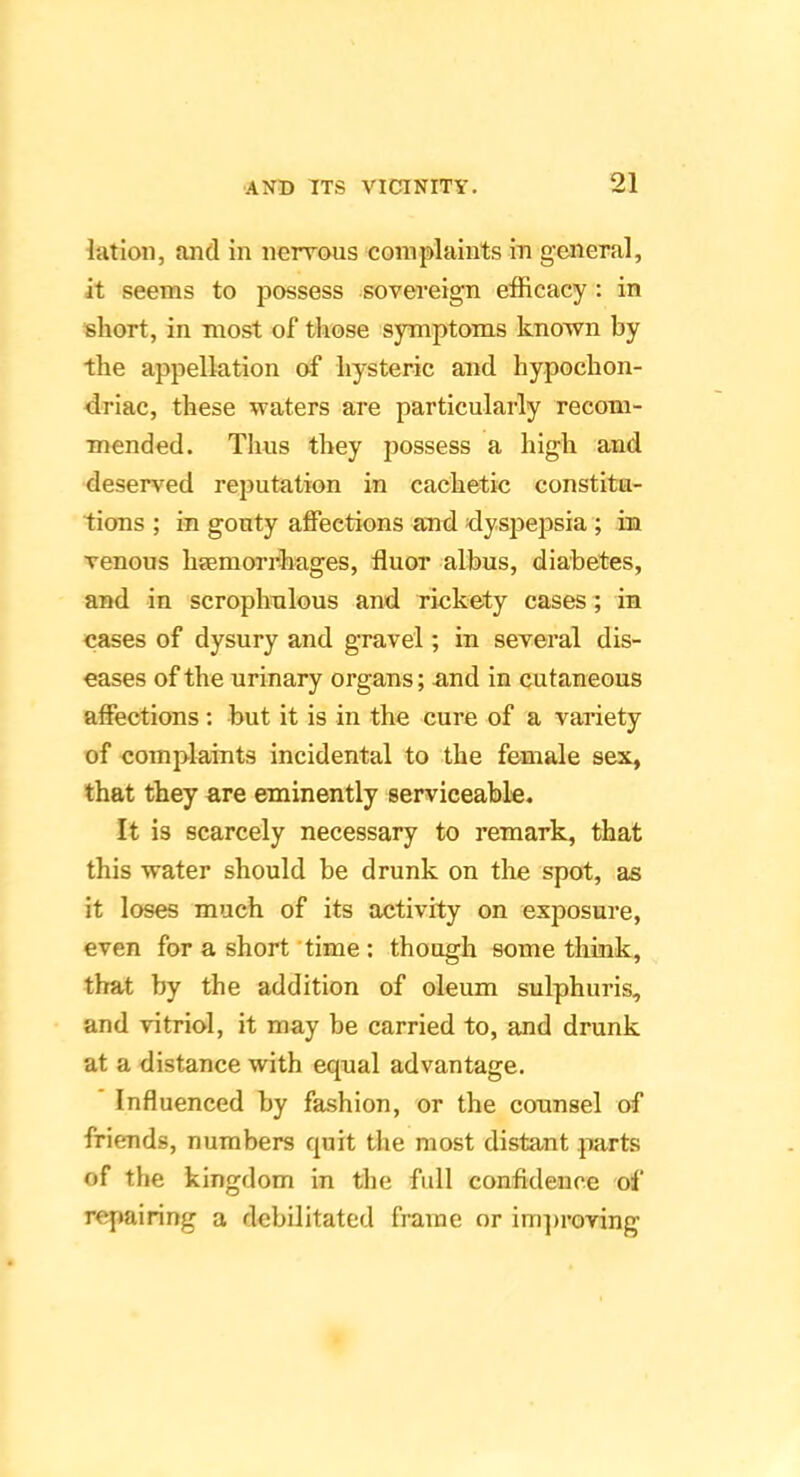 latioii, and in nervous complaints in general, it seems to possess sovereign efficacy : in short, in most of those symptoms known by the appellation of hysteric and hypochon- driac, these waters are particularly recom- mended. Thus they possess a high and deserved reputation in cachetic constitu- tions ; in gouty affections and dyspepsia ; in venous hsemorrhages, fluor albus, diabetes, and in scrophulous and riekety cases ; in cases of dysury and gravel; in several dis- eases of the urinary organs; and in cutaneous affections: but it is in the cure of a variety of complaints incidental to the female sex, that they are eminently serviceable. It is scarcely necessary to remark, that this water should be drunk on the spot, as it loses much of its activity on exposure, even for a short 'time: though some think, that by the addition of oleum sulphuris, and vitriol, it may be carried to, and drunk at a distance with equal advantage. * Influenced by fashion, or the counsel of friends, numbers quit the most distant parts of the kingdom in the full confidence of repairing a debilitated frame or ini])roving