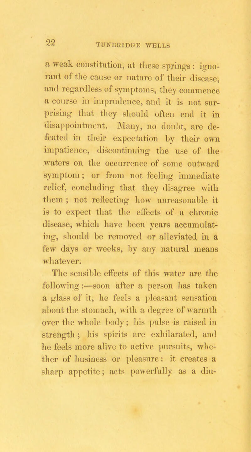 a weak constitution, at tliese springs : igno- rant of tlie cause or nature of their disease, and regardless of symptoms, they commence a course in imprudence, and it is not sur- prising tliat tliey should often end it in disappointment. ]\Ian)% no doidit, are de- feated hi their expectation by their own impatience, discontinuing the use of the waters on the occurrence of some outward symptom ; or from not feeling immediate relief, concluding that they disagree with tliem ; not reflecting hmv unreasonable it is to expect that tlie effects of a chronic disease, which have been years accumulat- ing, should be removed or alleviated in a few days or Aveeks, liy any natural means whatever. The sensible effects of this water are the following:—soon after a person has taken a glass of it, he feels a j)leasant sensation about the stomach, Avith a degree of Avarmth over the Avhole Itody; his pulse is raised in strength ; his spirits are exhilarated, and he feels more alive to active pursuits, Avhe- ther of business or pleasure: it creates a sharp appetite; acts poAverfully as a diu-