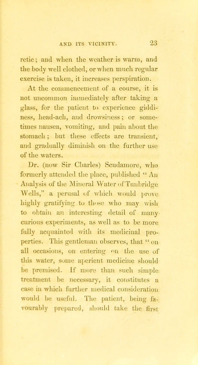 retie; ami when the weather is warm, and the boily well clothed, or when much regular exercise is taken, it increases perspiration. At the commencement of a course, it is not uncommon immediately after taking- a glass, for the patient to experience giddi- ness, head-ach, and drowsiness; or some- times nausea, vomiting, and pain about the stomach; but tliese effects are transient, and gradually diminish on the further use of the waters. Dr. (now Sir Charles) Scudamore, who formerly attended the place, publislied “ An Analysis of the Mineral Water of Tunln-idge Wells,” a perusal of whicli would prove highly gratifying to those who may wish to obtain an interesting detail of many curious experiments, as well as to be more fully accpiainted with its medicinal pro- perties. This gentlcrnaii observes, that “ on all occasions, on entering <^>n the use of tliis water, some aperient medicine sliould be premised. If more tlian such simple treatment be necessary, it constitutes a ca.se in which further medical consideration would be usefid. The patient, being fa- vourably prejjared, should take the first