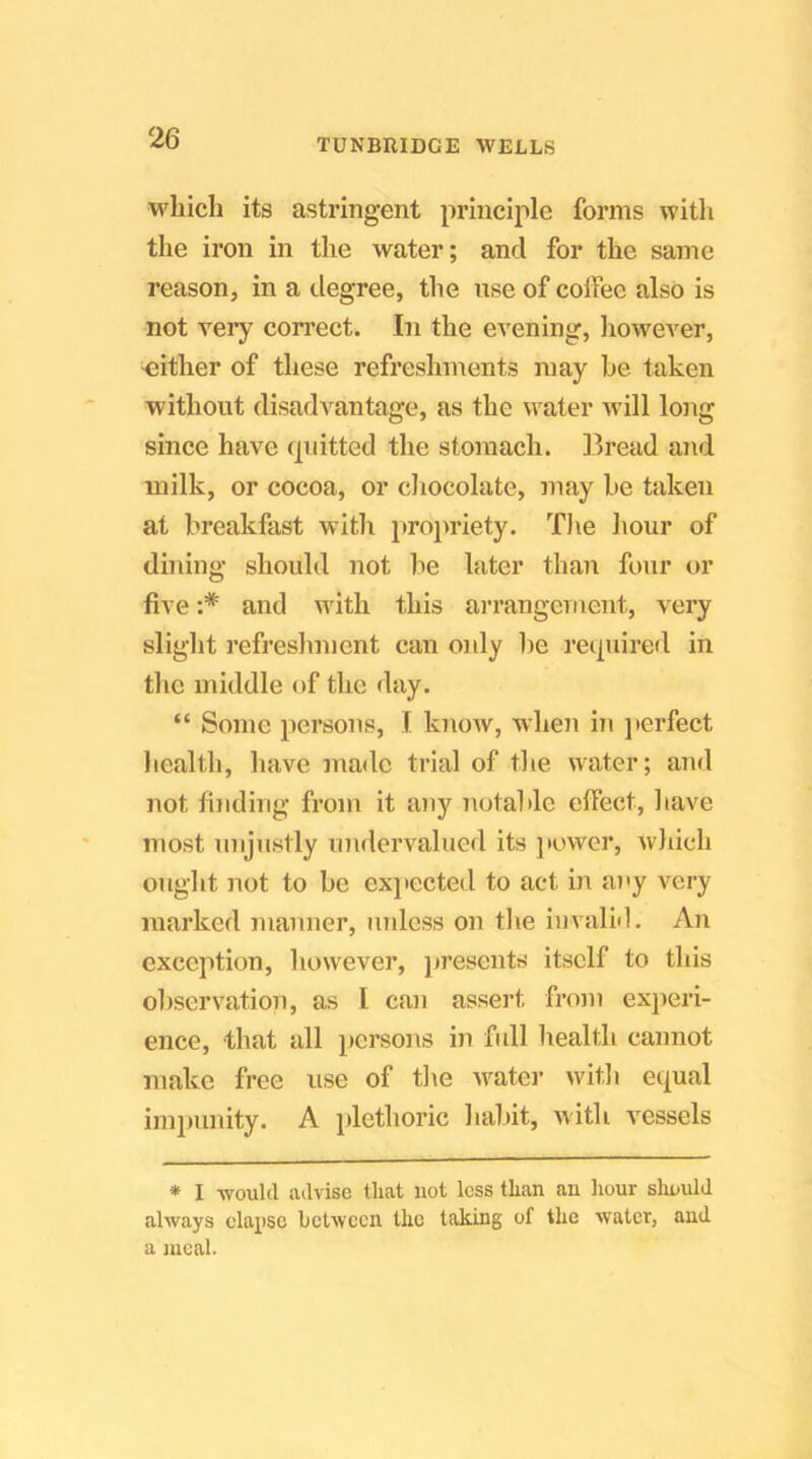 which its astringent principle forms with the iron in the water; and for the same reason, in a degree, the nse of coffee also is not very correct. In the evening, liowever, ^either of these refreshments may he taken without disadvantage, as the water will long since have (piitted the stomach. 13read and milk, or cocoa, or cliocolate, may be taken at breakfast with propriety. T)ie hour of dining should not be later than four or five :* and with this an-angement, vei’y slight refreshment can only be reipiired in the middle of the day. “ Some persons, I know, when in jterfect health, have made trial of the water; and not finding from it any notable effect, have most unjustly undervalued its ] tower, wliich ought not to be exjiected to act in a)'y very marked manner, unless on tlie invalM. An exception, however, presents itself to this observation, as I can assert froin experi- ence, that all persons in full liealth cannot make free use of tl\e w^ater witli equal impunity. A plethoric haltit, with vessels * I would advise that not less than an hour should always elapse between the taking of the water, and a meal.