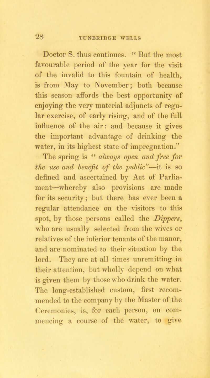 Doctor S. thus continues. “ But the most favourable period of the year for the visit of the invalid to this fountain of health, is from May to November; both because this season affords the best opportunity of enjoying the very material adjuncts of regu- lar exercise, of early rising, and of the full influence of the air: and because it gives the important advantage of drinking the water, in its highest state of impregnation.” The spring is “ always open and free for the use and benefit of the public”—it is so defined and ascertained by Act of Parlia- ment—whereby also provisions are made for its security; but there has ever been a regular attendance on the visitors to this spot, by those persons called the Dippers, who are usually selected from the Avives or relatives of the inferior tenants of the manor, and are nominated to their situation by the lord. They are at all times unremitting in their attention, but wholly depend on Avhat is given them by those who drink the water. The long-established custom, first recom- mended to the company by the Master of the Ceremonies, is, for each person, on com- mencing a course of the water, to giA'e