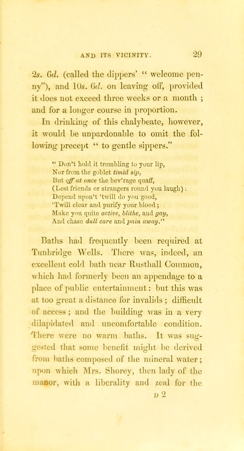 2s. 6d. (called the dijipers’ “ welcome pen- ny”), and lUs. 6d. on leaving off, provided it does not exceed three weeks or a month ; and for a longer course in proportion. In drinking of this chalybeate, however, it would he unpardonable to omit the fol- lo^ving precept “ to gentle sippers.” “ Don’t hold it trembling to your lip, Nor from the goblet timid sip, But off at once the bev’rage quaff, (Lest friends or strangers round you laugh) : Depend npon’t ’t-\vill do you good, ’Twill clear and purify your blood; hlake you quite active, blithe, and gaij. And chase dull care and pain away. Baths had freipiently been required at Tunbridge Wells. There was, indeed, an excellent cold bath near Rusthall Common, which had formerly been an appendage to a place of public entertainment: but this was at too great a distance for invalids ; difficult of access; and the building was in a very dilapidated and uncomfortable condition. ■'I'here were no warm baths. It was sug- gested that some benefit might be derived from baths composed of the mineral water; upon which Mrs. Shorcy, then lady of the manor, with a liberality and zeal for the d2