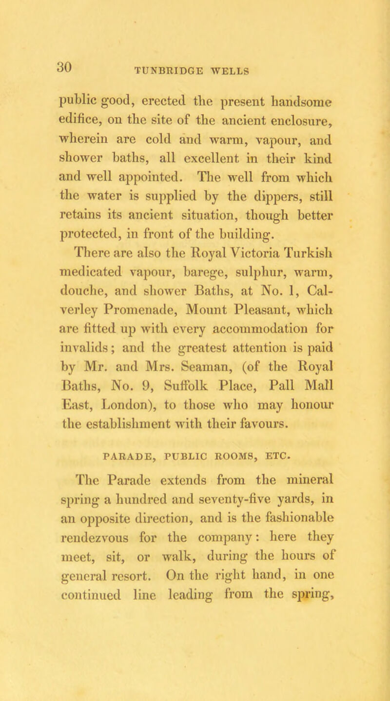 public good, erected the present handsome edifice, on the site of the ancient enclosure, wherein are cold and warm, vapour, and shower baths, all excellent in their kind and well appointed. The well from which the water is supplied by the dippers, still retains its ancient situation, though better protected, in front of the building. There are also tlie Royal Victoria Turkish medicated vapour, barege, sulphur, warm, douche, and shower Baths, at No. 1, Cal- verley Promenade, Mount Pleasant, which are fitted uj) with every accommodation for invalids; and the greatest attention is paid by Mr. and Mrs. Seaman, (of the Royal Baths, No. 9, Suffolk Place, Pall Mall East, London), to those who may honoiu* the establishment vdth their favours. PARADE, PUBLIC ROOMS, ETC. The Parade extends from the mineral spring a hundred and seventy-five yards, in an opposite direction, and is the fashionable rendezvous for the company: here they meet, sit, or walk, during the hours of general resort. On the right hand, in one continued line leading from the spring.