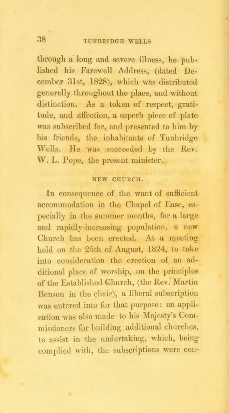 through a' long and severe illness, he pub- lished his Farewell Address, (dated De- cember 31st, 1828), which was distributed generally throughout the place, and without distinction. As a token of respect, grati- tude, and affection, a superb piece of plate was subscribed for, and presented to him by his friends, the inhabitants of Tunbridge Wells. He was succeeded by the Rev. W. L. Pope, the present minister. NEW CHURCH. In consequence of the want of sufficient accommodation in the Chapel of Ease, es- pecially in the summer months, for a large and rapidly-increasing population, a new Church has been erected. At a meeting held on the 25th of August, 1824, to take into consideration the erection of an ad- ditional place of worsliip, on the principles of the Established Church, (tlie Rev.‘ Martin Benson in the chair), a libei-al subscription was entered into for that purpose: an appli- cation was also made to his Majesty s Com- missioners for building additional churches, to assist in the undertaking, which, being complied with, the subscriptions were con-