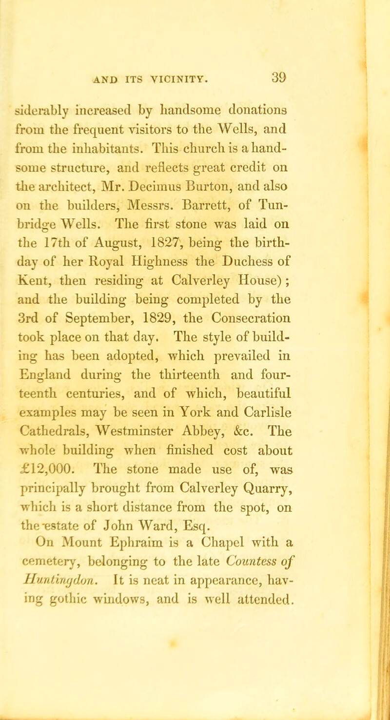 siJenibly increased by handsome donations from the frequent visitors to the Wells, and from the inhabitants. This church is a hand- some structure, and reflects great credit on the architect, Mr. Decimus Burton, and also on the builders, Messrs. Barrett, of Tun- bridge Wells. The first stone was laid on the 17th of August, 1827, being the birth- day of her Royal Highness the Duchess of Kent, then residing at Calverley House); and the building being completed by the 3rd of September, 1829, the Consecration took place on that day. The style of build- ing has been adopted, which prevailed in England durina; the thirteenth and four- teenth centuries, and of which, beautiful examples may be seen in York and Carlisle Cathedrals, Westminster Abbey, &c. The whole building when finished cost about £12,000. The stone made use of, was principally brought from Calverley Quarry, which is a short distance from the spot, on the estate of John Ward, Esq. On Mount Ephraim is a Chapel with a cemetery, belonging to the late Countess of Hunlimjdon. It is neat in appearance, hav- ing gothic windows, and is well attended.