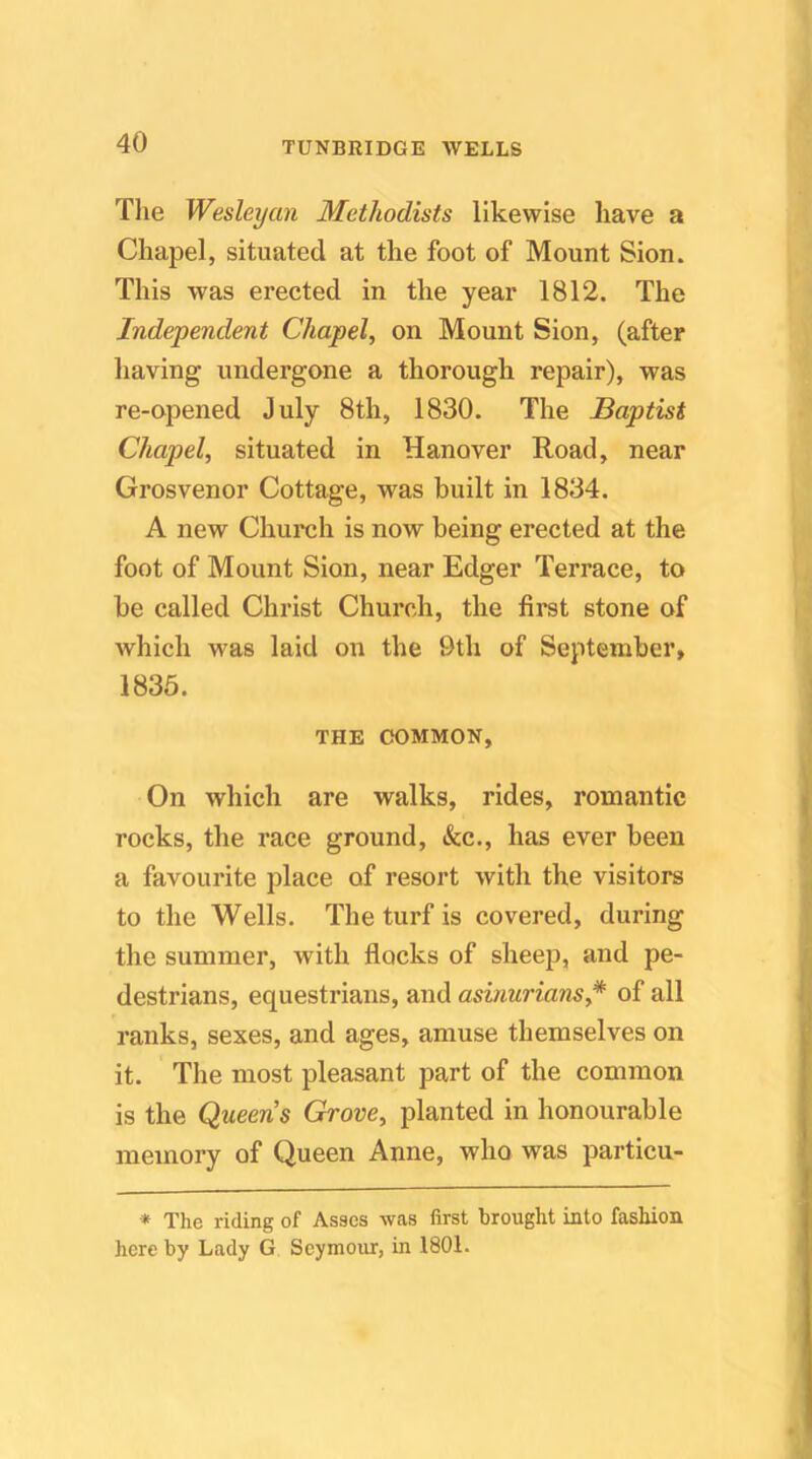 Tlie Wesleyan Methodists likewise have a Chapel, situated at the foot of Mount Sion. This was erected in the year 1812. The Independent Chapel, on Mount Sion, (after having undergone a thorough repair), was re-opened July 8th, 1830. The Baptist Chapel, situated in Hanover Road, near Grosvenor Cottage, was built in 1834. A new Church is now being erected at the foot of Mount Sion, near Edger Terrace, to be called Christ Church, the first stone of which was laid on the 9th of September, 1836. THE COMMON, On which are walks, rides, romantic rocks, the race ground, &c., has ever been a favourite place of resort with the visitors to the Wells. The turf is covered, during the summer, with flocks of sheep, and pe- destrians, equestrians, and asinurians,* of all ranks, sexes, and ages, amuse themselves on it. The most pleasant part of the common is the Queens Grove, planted in honourable memoi’y of Queen Anne, who was particu- * The riding of Asses was first brought into fashion here by Lady G Seymour, in 1801.