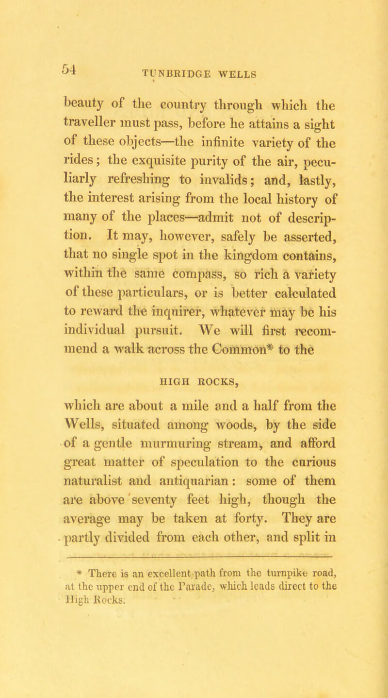 beauty of the country tlirough wliicli the traveller must pass, before he attains a sight of these objects—the infinite variety of the rides; the exquisite purity of the air, pecu- liarly refreshing to invalids; and, lastly, the interest arising from the local history of many of the places—admit not of descrip- tion. It may, however, safely be asserted, that no single spot in the kingdom contains, within the same compass, so rich a variety of these particulars, or is better calculated to reward the inquirer, whatever may be his individual pursuit. We will first I'ecom- mend a walk across the Common* to the HIGH ROCKS, which are about a mile and a half from the Wells, situated among woods, by the side of a gentle murmuring stream, and afford great matter of speculation to the curious naturalist and antiquarian: some of them are above 'seventy feet high, though the average may be taken at forty. They are partly divided from each other, and split in * There is an excellent patli from the turnpike road, at the upper end of the Parade, wliich leads direct to the High Rocks.