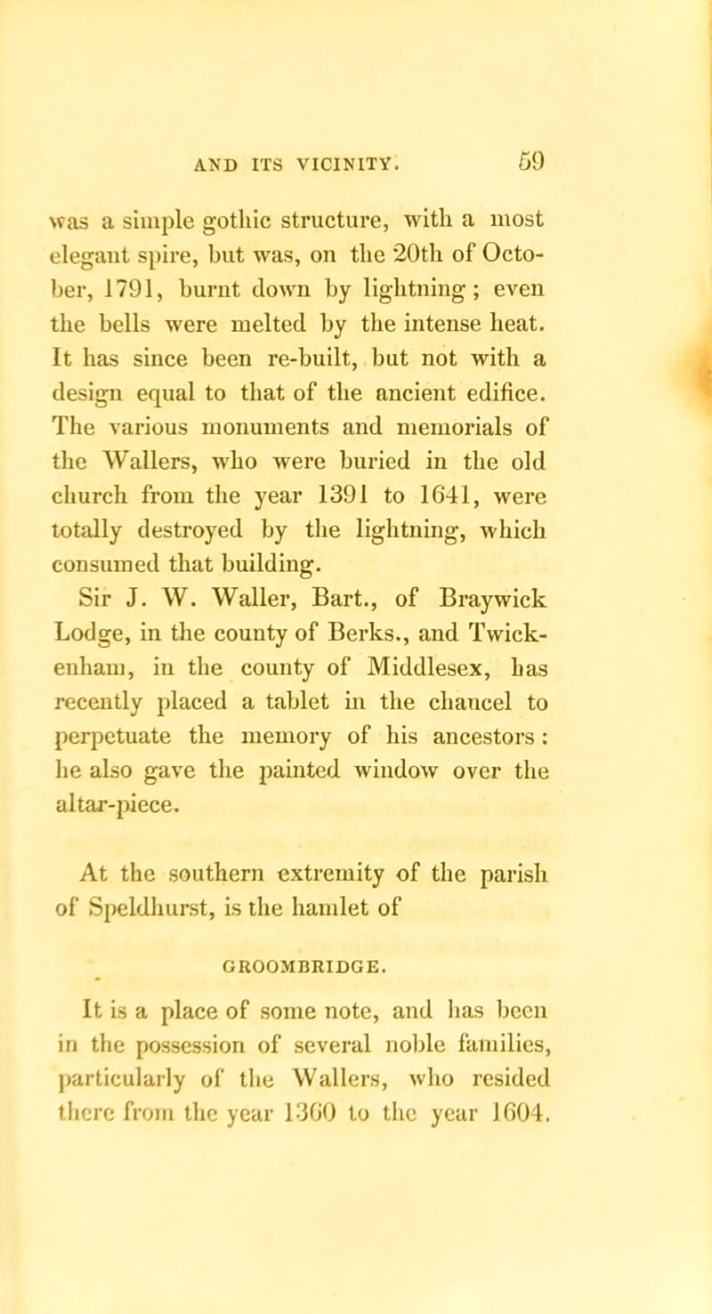 was a simple gothic structure, with a most elegant spire, but was, on the 20th of Octo- ber, 1791, burnt clown by lightning; even the bells were melted by the intense heat. It has since been re-built, but not with a design equal to that of the ancient edifice. The various monuments and memorials of the Wallers, w'ho were buried in the old church from the year 1391 to 1641, were totally destroyed by the lightning, which consumed that building. Sir J. W. Waller, Bart., of Braywick Lodge, in the county of Berks., and Twick- enham, in the county of Middlesex, has recently placed a tablet in the chancel to perpetuate the memory of his ancestors: he also gave the painted window over the altar-|>iece. At the southern extremity of the parish of Speldhurst, is the hamlet of GROOMBIUDGE. It is a place of some note, and has been in the possession of several noble families, jiarticularly of tlie Wallers, who resided there from the year 1360 to the year 1604.