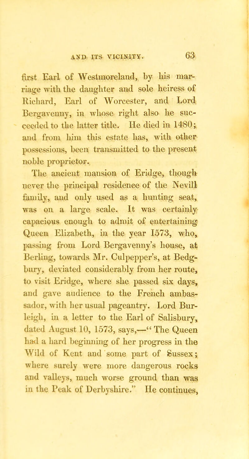 first Earl of Westmoreland, by bis mar- riage with the daughter and sole heiress of Richard, Earl of Worcester, and Lord Bergavenny, in whose right also he suc- ceeded to the latter title. He died in 1480;, and from liim this estate has, with other possessions, been transmitted to the present noble proprietor.. The ancient mansion of Eridge, though never the principal residence of the Nevill family, and only used as a hunting seat, was on a large scale. It was certainly capacious enough to admit of entertaining Queen Elizabeth, in the year 1573, who, passing from Lord Bergavenny’s house, at Berling, towards Mr. Culpepper’s, at Bedg- bury, deviated considerably from her route, to visit Eridge, where she passed six days, and gave audience to the French ambas- sador, with her usual pageantry. Lord Bur- leigh, in a letter to the Earl of Salisbury, dated August 10, 1573, says,—“ The Queen had a bard begimiing of her progress in the Wild of Kent and some part of Sussex; where surely were more dangerous rocks and valleys, much worse ground than was in the Peak of Derbyshire.” He continues,