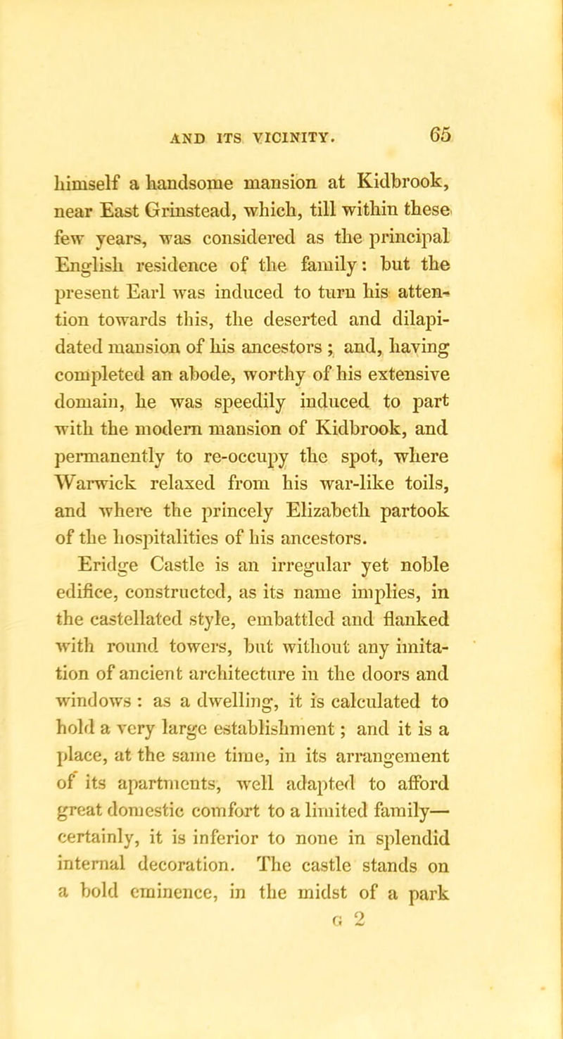himself a handsome mansion at Kidbrook, near East Grinstead, which, till within these few years, was considered as the principal English residence of the family: but the present Earl was induced to turn his atten-^ tion towards this, the deserted and dilapi- dated mansion of his ancestors ; and, having completed an abode, worthy of his extensive domain, he was speedily induced to part with the modem mansion of Kidbrook, and permanently to re-occupy the spot, where Warwick relaxed from his war-like toils, and where the princely Elizabeth partook of the hosjntalities of his ancestors. Eridge Castle is an irregular yet noble edifice, constructed, as its name implies, in the castellated style, embattled and flanked Avith round towers, but witliout any imita- tion of ancient architecture in the doors and windows : as a dwelling, it is calculated to hold a very large establishment; and it is a place, at the same time, in its arrangement of its apartments, Avell adapted to afford great domestic comfort to a limited family— certainly, it is inferior to none in splendid internal decoration. The castle stands on a bold eminence, in the midst of a park