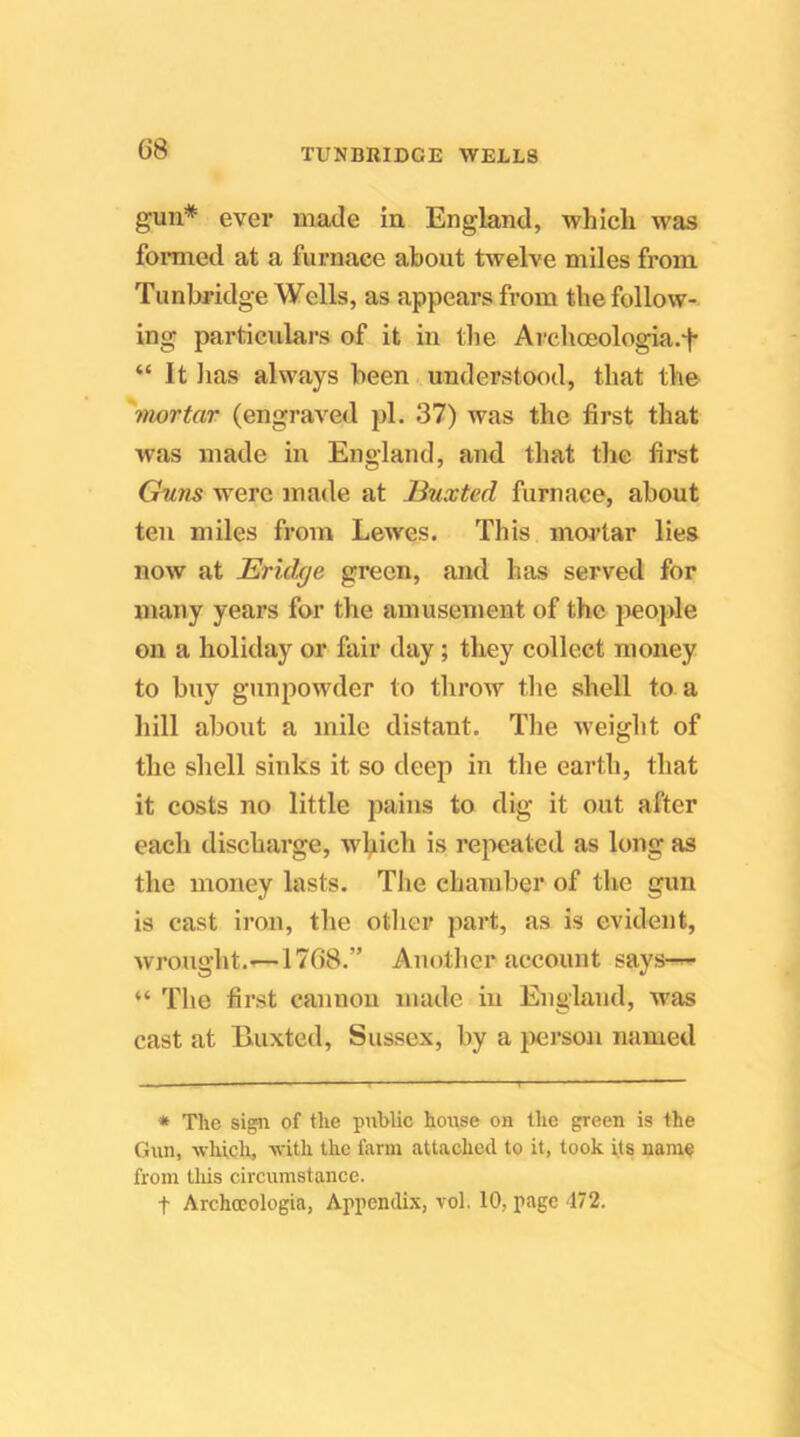 gun* ever made in. England, which was formed at a furnace about twelve miles from Tunbridge Wells, as appears from the follow- ing particulars of it in the Archoeologia.t “ It lias always been understood, that the 'mortar (engraved pi. 37) was the first that was made in England, and that the first Chms were made at Huxted furnace, about ten miles from Lewes. This moi’tar lies now at Ericlx/e green, and has served for many years for the amusement of the jieople on a holiday or fair day; they collect money to buy gunpowder to throw the shell to a hill about a mile distant. Tlie weight of the shell sinks it so deep in the earth, that it costs no little pains to dig it out after each discharge, w\iich is repeated as long as the money lasts. Tlie chamber of the gun is cast iron, the other part, as is evident, wrought.—1768.” Another account says^ “ The first cannon made in England, w'as cast at Buxted, Sussex, by a person named • The sign of the public house on the green is the Gun, which, with the farm attached to it, took its name from lliis circumstance. t Archocologia, Appendix, vol. 10, page 472.