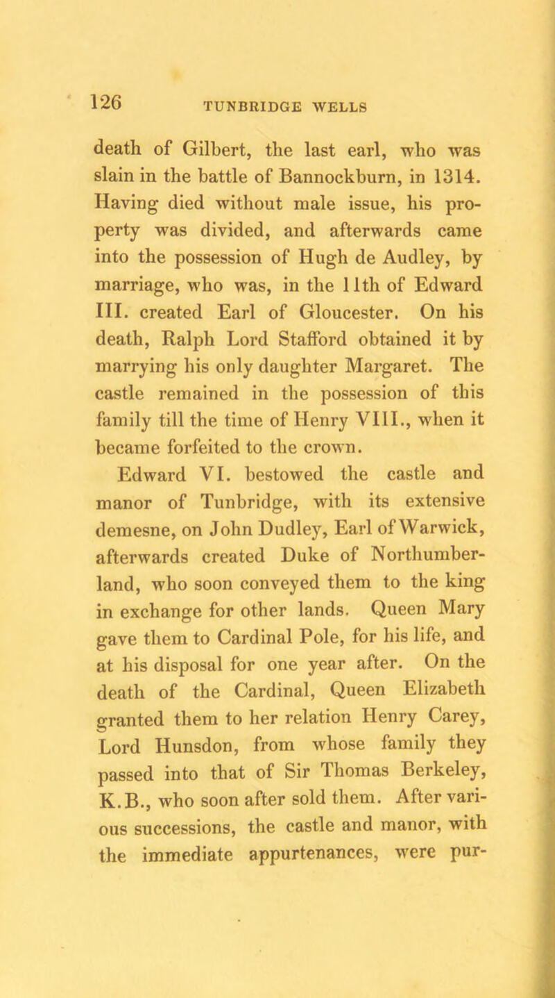 death of Gilbert, the last earl, who was slain in the battle of Bannockburn, in 1314. Having died without male issue, his pro- perty was divided, and afterwards came into the possession of Hugh de Audley, by marriage, who was, in the 11th of Edward III. created Earl of Gloucester. On his death, Ralph Lord Stafford obtained it by marrying his only daughter Margaret. The castle remained in the possession of this family till the time of Henry VIII., when it became forfeited to the crown. Edward VI. bestowed the castle and manor of Tunbridge, with its extensive demesne, on John Dudley, Earl of Warwick, afterwards created Duke of Northumber- land, who soon conveyed them to the king in exchange for other lands. Queen Mary gave them to Cardinal Pole, for his life, and at his disposal for one year after. On the death of the Cardinal, Queen Elizabeth granted them to her relation Henry Carey, Lord Hunsdon, from whose family they passed into that of Sir Thomas Berkeley, K.B., who soon after sold them. After vari- ous successions, the castle and manor, with the immediate appurtenances, were pur-