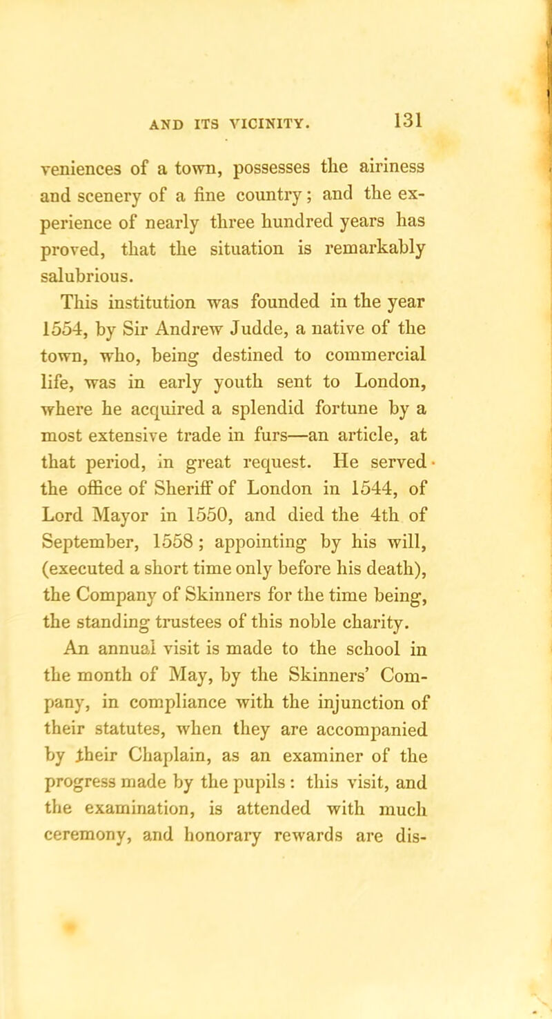 reniences of a town, possesses the airiness and scenery of a fine country; and the ex- perience of nearly three hundred years has proved, that the situation is remarkably salubrious. This institution was founded in the year 1554, by Sir Andrew Judde, a native of the town, who, being destined to commercial life, was in early youth sent to London, where he acquired a splendid fortune by a most extensive trade in furs—an article, at that period. In great request. He served the office of Sheriff of London in 1544, of Lord Mayor in 1550, and died the 4th of September, 1558 ; appointing by his will, (executed a short time only before his death), the Company of Skinners for the time being, the standing trustees of this noble charity. An annual visit is made to the school in the month of May, by the Skinners’ Com- pany, in compliance with the injunction of their statutes, when they are accompanied by their Chaplain, as an examiner of the progress made by the pupils ; this visit, and the examination, is attended with much ceremony, and honorary rewards are dis-