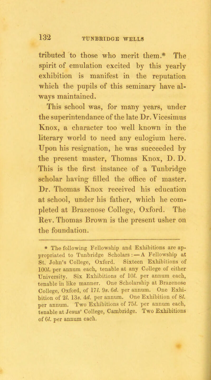 tributed ’^to those who merit them.* The spirit of emulation excited by this yearly exhibition is manifest in the reputation which the pupils of this seminary have al- ways maintained. This school was, for many years, under the superintendance of the late Dr. Vicesimus Knox, a character too well known in the literary world to need any eulogium here. Upon his resignation, he was succeeded by the present master, Thomas Knox, D. D. This is the first instance of a Tunbridge scholar having filled the office of master. Dr. Thomas Knox received his education at school, under his father, which he com- pleted at Brazenose College, Oxford. The Rev. Thomas Brown is the present usher on the foundation. • The following Fellowship and Exhibitions are ap- propriated to Tunbridge Scholars ; — A Fellowship at St. Jolm’s College, Oxford. Sixteen Exhibitions of lOOL per annum each, tenable at any College of either University. Six Exhibitions of lOL per annum each, tenable in like manner. One Scholarship at Brazenose College, Oxford, of 111. 9s. 6rf. per annum. One Exlii- bition of 21. 13s. 4d. per annum. One Exhibition of 8L per annum. Two Exhibitions of 75L per annum each, tenable at Jesus’ College, Cambridge. Two Exhibitions of 61. per annum each. o