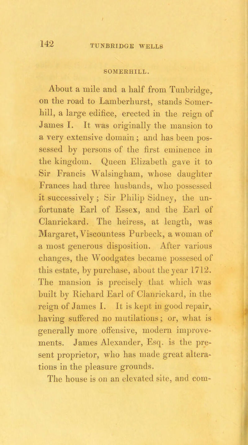SOMERHILL. About a mile and a half from Tunbridge, on the road to Lamberlmrst, stands Somer- hill, a large edifice, erected in the reign of James I. It n^as originally the mansion to a very extensive domain ; and has been pos- sessed by persons of the first eminence in the kingdom. Queen Elizabeth gave it to Sir Francis Walsingham, whose daughter Frances had three husbands, who possessed it successively; Sir Philip Sidney, the un- fortunate Earl of Essex, and the Earl of Clanrickard. The heiress, at length, was Margaret, Viscountess Purbeck, a woman of a most generous disposition. After various changes, the Woodgates became possesed of this estate, by purchase, about the year 1712. The mansion is precisely that which was built by Richard Earl of Clanrickard, in the reign of James I. It is kept in good repair, having suffered no mutilations; or, what is generally more offensive, modern improve- ments. James Alexander, Esq. is the pre- sent proprietor, who has made great altera- tions in the pleasure grounds. The house is on an elevated site, and com-