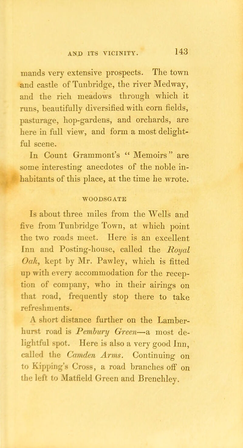 mands very extensive prospects. The town and castle of Tunbridge, the river Medway, and the rich meadows through which it runs, beautifully diversified with corn fields, pasturage, hop-gardens, and orchards, are here in full view, and form a most delight- ful scene. In Count Grammont’s “ Memoirs” are some interesting anecdotes of the noble in- habitants of this place, at the time he wrote. WOODSGATE Is about three miles from the Wells and five from Tunbridge Town, at which point the two roads meet. Here is an excellent Inn and Posting-house, called the Royal Oak, kept by Mr. Pawley, which is fitted up with every accommodation for the recep- tion of company, who in their airings on that road, frequently stop there to take refreshments. A short distance further on the Lamber- hurst road is Pembury Green—a most de- lightful spot. Here is also a very good Inn, called the Camden Arms. Continuing on to Kipping’s Cross, a road branches off on the left to Matfield Green and Brenchley.