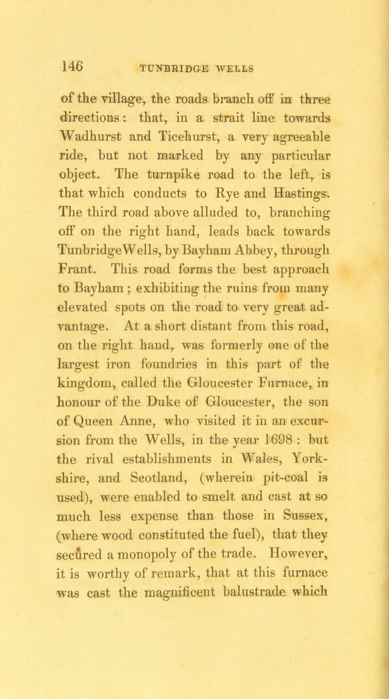 of the village, the roads bi’anch off in three directions: that, in a strait line towards Wadhurst and Ticehurst, a very agreeable ride, but not marked by any particular object. The turnpike road to the left^ is that which conducts to Rye and Hastings. The third road above alluded to, branching off on the right hand, leads back towards Tunbridge Wells, by Bayhara Abbey, through Frant. This road forms the best approach to Bayham ; exhibiting the ruins from many elevated spots on the road to very great ad- vantage. At a short distant from this road, on the right hand, was formerly one of the largest iron foundries in this part of the kingdom, called the Gloucester Furnace, in honour of the Duke of Gloucester, the son of Queen Anne, who visited it in an excur- sion from the Wells, in the year 1698 : but the rival establishments in Wales, York- shire, and Scotland, (wherein pit-coal is used), were enabled to smelt and cast at so much less expense than those in Sussex, (where wood constituted the fuel), that they secfired a monopoly of the trade. However, it is worthy of remark, that at this furnace was cast the magnificent balustrade which
