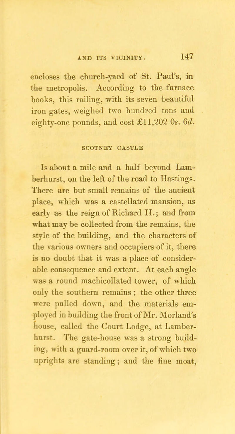 encloses the church-yard of St. Paul’s, in the metropolis. According to the furnace books, this railing, with its seven beautiful iron gates, weighed two hundred tons and eighty-one pounds, and cost £11,202 Os. Qd. SCOTNEY CASTLE Is about a mile and a half beyond Lam- berhurst, on the left of the road to Hastings. There are but small remains of the ancient place, which was a castellated mansion, as early as the reign of Richard II.; and from what may be collected from the remains, the style of the building, and the characters of the various owners and occupiers of it, there is no doubt that it was a place of consider- able consequence and extent. At each angle was a round machicollated tower, of which only the southern remains ; the other three were pulled down, and the materials em- ployed in building the front of Mr. Morland’s house, called the Court Lodge, at Lamber- hurst. The gate-house was a strong build- ing, with a guard-room over it, of which two uprights are standing; and the fine moat,