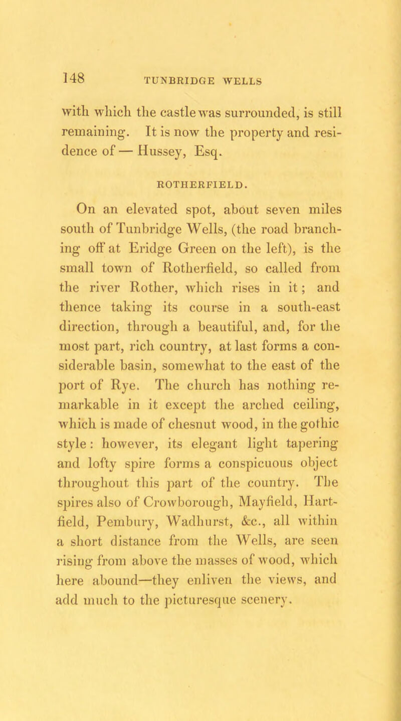 with which the castle was surrounded, is still remaining. It is now the property and resi- dence of— Hussey, Esq. ROTHERFIELD. On an elevated spot, about seven miles south of Tunbridge Wells, (the road branch- ing off at Eridge Green on the left), is the small town of Rotherfield, so called from the river Rother, which rises in it; and thence taking its course in a south-east direction, through a beautiful, and, for the most part, rich country, at last forms a con- siderable basin, somewhat to the east of the port of Rye. The church has nothing re- markable in it except the arched ceiling, which is made of chesnut wood, in the gothic style: however, its elegant light tapering and lofty spire forms a conspicuous object throughout this part of the country. The spii’es also of Crowborougb, Mayfield, Hart- field, Pembury, Wadhurst, See., all within a short distance from the Wells, are seen rising from above the masses of wood, which here abound—they enliven the views, and add much to the picturesque scenery.