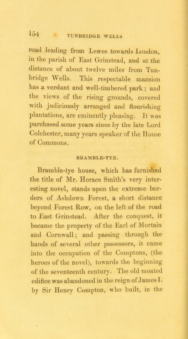 TUNBRIDGE WELLS road leading from Lewes towards Loudon, in the parish of East Grinstead, and at the distance of about twelve miles from Tun- bridge Wells. This respectable mansion has a verdant and well-timbered park; and the views of the rising grounds, covered with judiciously arranged and flourishing plantations, are eminently pleasing. It was purchased some years since by the late Lord Colchester, many years speaker of the House of Commons. BRAMBLE-TYE. Brainble-tye house, w'hich has furnished the title of Mr. Horace Smith’s very inter- esting novel, stands upon the extreme bor- ders of Ashdown Forest, a short distance beyond Forest Row, on the left of the road to East Grinstead. After the concpiest, it became the property of the Earl of Mortain and Cornwall; and passing through the hands of several other possessors, it came into the occupation of the Comptons, (the heroes of the novel), towards the beginning of the seventeenth century. The old moated edifice was abandoned in the reign of J ames L by Sir Henry Compton, who built, in the