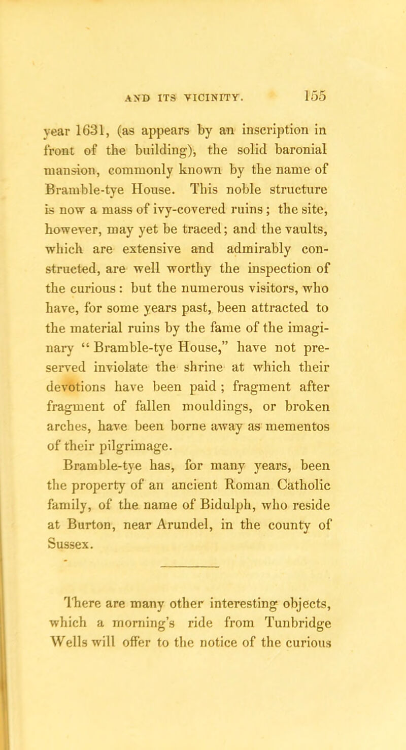 year 1631, (as appears by an inscription in front of the building), the solid baronial mansion, commonly known by the name of Bramble-tye House. This noble structure is now a mass of ivy-covered ruins ; the site, however, may yet be traced; and the vaults, which are extensive and admirably con- structed, are well worthy the inspection of the curious : but the numerous visitors, who have, for some years past, been attracted to the material ruins by the fame of the imagi- nary “ Bramble-tye House,” have not pre- served inviolate the shrine at which their devotions have been paid ; fragment after fragment of fallen mouldings, or broken arches, have been borne away as mementos of their pilgrimage. Bramble-tye has, for many years, been the property of an ancient Roman Catholic family, of the name of Bidulph, who reside at Burton, near Arundel, in the county of Sussex. Ikere are many other interesting objects, which a morning’s ride from Tunbridge Wells will offer to the notice of the curious