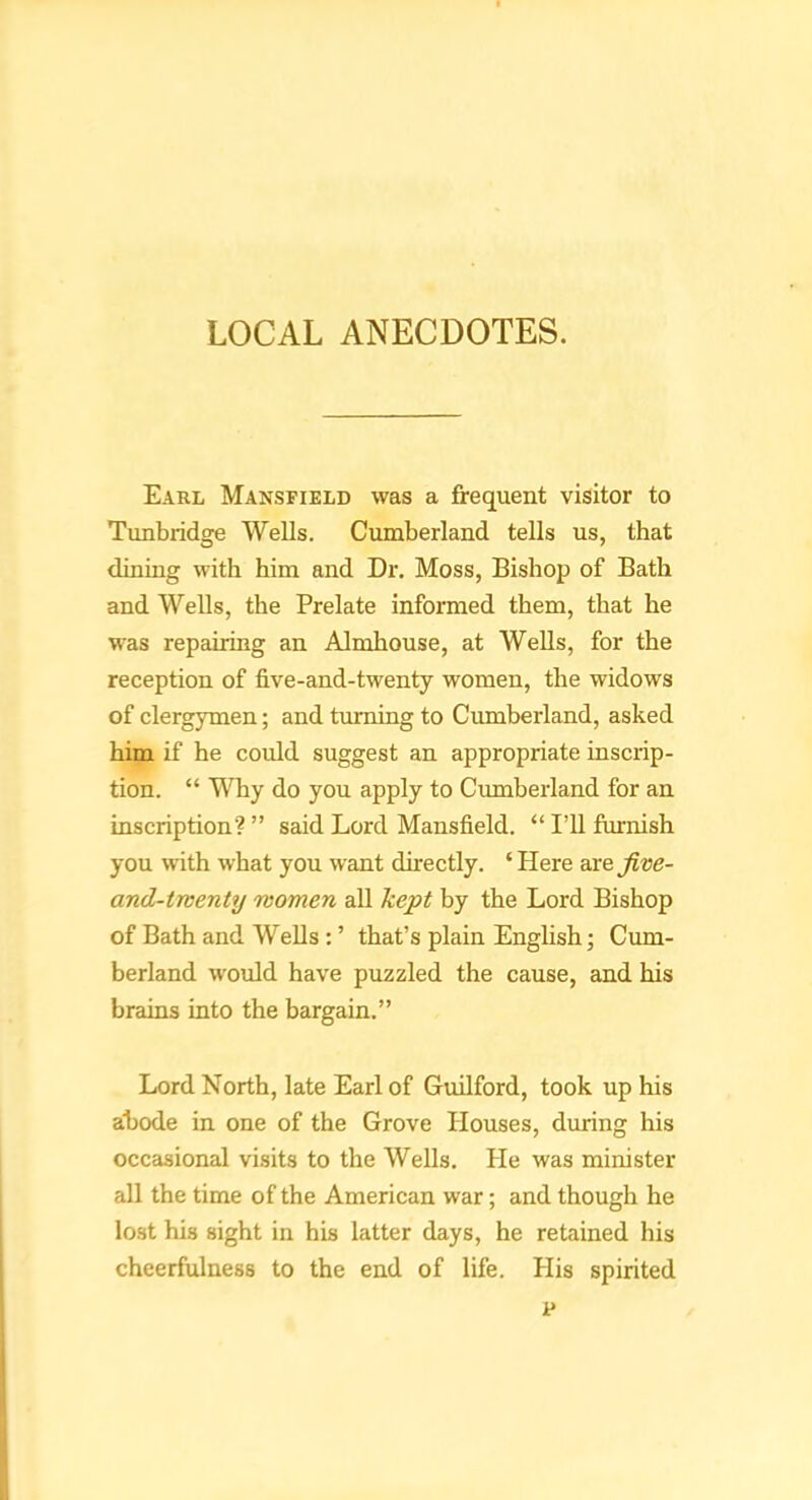 LOCAL ANECDOTES. Earl Mansfield was a frequent visitor to Tunbridge Wells. Cumberland tells us, that dining with him and Dr. Moss, Bishop of Bath and Wells, the Prelate informed them, that he was repairing an Almhouse, at Wells, for the reception of five-and-twenty women, the widows of clergymen; and turning to Cumberland, asked him if he coidd suggest an appropriate inscrip- tion. “ Why do you apply to Cumberland for an inscription? ” said Lord Mansfield. “ I’ll furnish you with what you want directly. ‘ Here wefive- and-tnenty women all kept by the Lord Bishop of Bath and Wells: ’ that’s plain English; Cum- berland would have puzzled the cause, and his brains into the bargain.” Lord North, late Earl of Guilford, took up his abode in one of the Grove Houses, during his occasional visits to the Wells. He was minister all the time of the American war; and though he lost his sight in his latter days, he retained his cheerfulness to the end of life. His spirited p