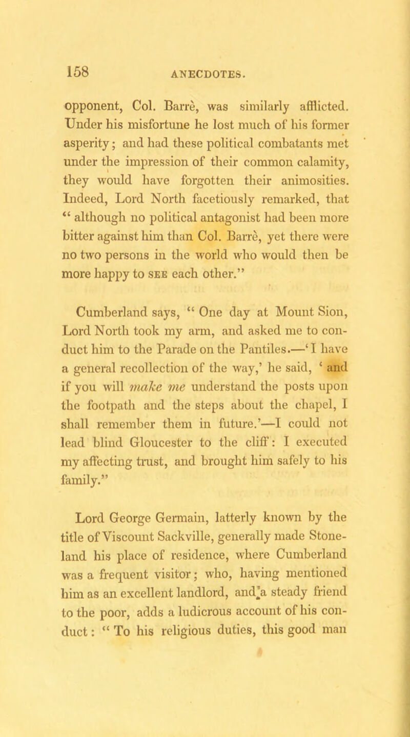 opponent, Col. Barre, was similarly afflicted. Under his misfortune he lost much of his former asperity; and had these political combatants met under the impression of their common calamity, they would have forgotten their animosities. Indeed, Lord North facetiously remarked, that “ although no political antagonist had been more bitter against him than Col. Bane, yet there were no two persons in the world who would then be more happy to see each other.” Cumberland says, “ One day at Mount Sion, Lord North took my arm, and asked me to con- duct him to the Parade on the Pantiles.—‘I have a general recollection of the way,’ he said, ‘ and if you will nia^e me understand the posts upon the footpath and the steps about the chapel, I shall remember them in future.’—I could not lead blind Gloucester to the cliff: I executed my affecting tnist, and brought him safely to his family.” Lord George Germain, latterly known by the title of Viscount Sackville, generally made Stone- land his place of residence, where Cumberland was a frequent visitor; who, having mentioned him as an excellent landlord, and’a steady friend to the poor, adds a ludicrous account of his con- duct : “ To his religious duties, this good man