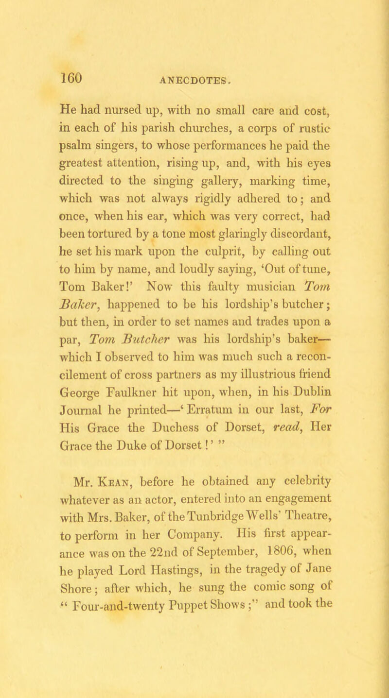 He had nursed up, with no small care and cost, in each of his parish chm-ches, a corps of rustic psalm singers, to whose performances he paid the greatest attention, rising up, and, with his eyes directed to the singing gallery, marking time, which was not always rigidly adhered to; and once, when his ear, which was very correct, had been tortured by a tone most glaringly discordant, he set his mark upon the culprit, by calling out to him by name, and loudly saying, ‘Out of tune, Tom Baker!’ Now this faulty musician Tom BaTcer, happened to be his lordship’s butcher; but then, in order to set names and trades upon a par, Tom Butcher was his lordship’s baker— which I observed to him was much such a recon- cilement of cross partners as my illustrious friend George Faulkner hit upon, when, in his Dublin Journal he printed—‘Erratum in our last, For His Grace the Duchess of Dorset, read. Her Grace the Duke of Dorset! ’ ” Mr. Kean, before he obtained any celebrity whatever as an actor, entered into an engagement with Mrs. Baker, of the Tunbridge Wells’ Theatre, to perform in her Company. His first appear- ance was on the 22nd of September, 1806, when he played Lord Hastings, in the tragedy of Jane Shore; after which, he sung the comic song of “ Four-and-twenty Puppet Shows ;” and took the