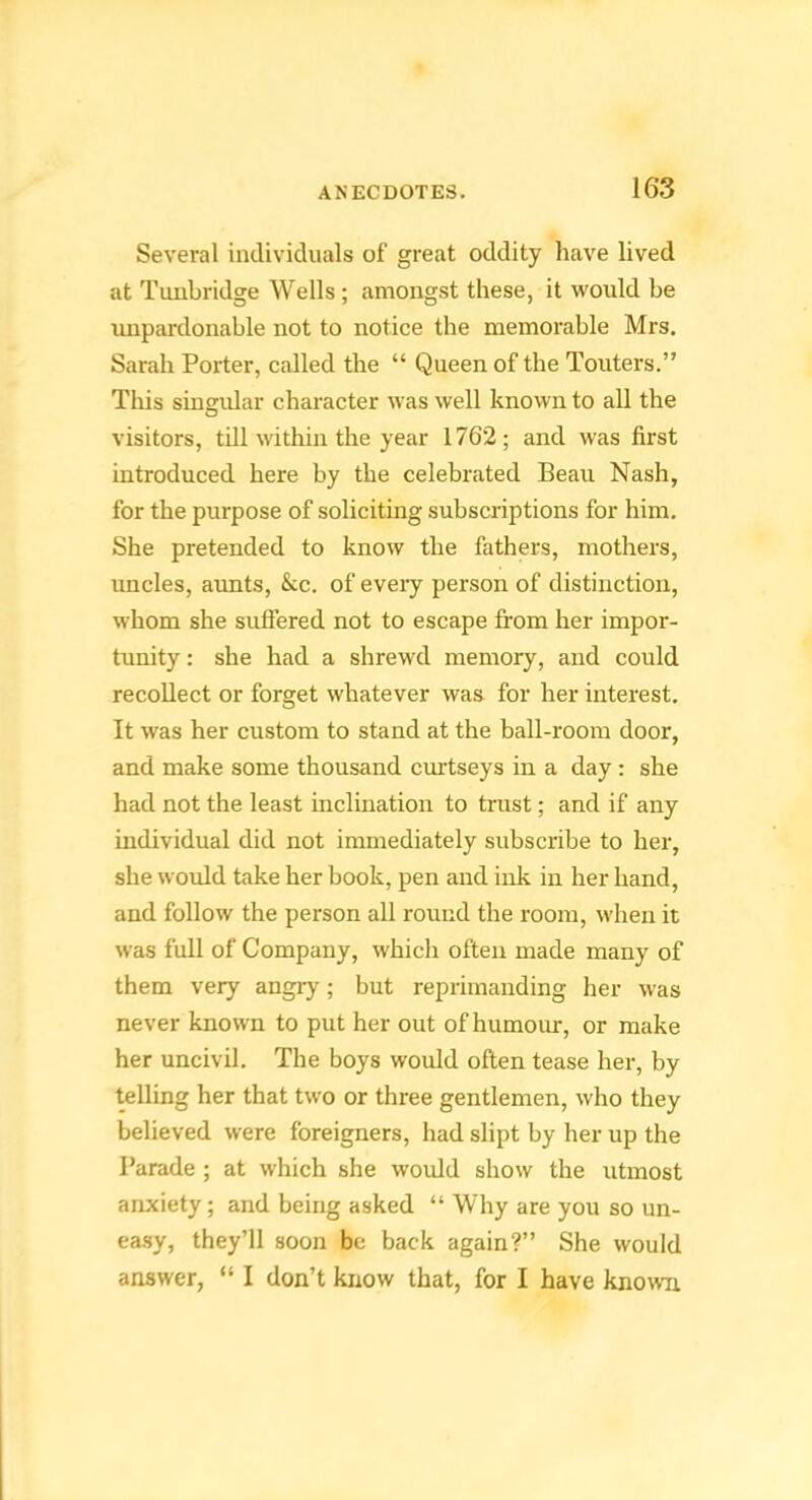 Several individuals of great oddity have lived at Tunbridge Wells ; amongst these, it woidd be impardonable not to notice the memorable Mrs. Sarah Porter, called the “ Queen of the Touters.” This sinsrular character was well known to all the O visitors, till within the year 1762; and was first introduced here by the celebrated Beau Nash, for the purpose of soliciting subscriptions for him. She pretended to know the fathers, mothers, uncles, aunts, &c. of eveiy person of distinction, whom she suffered not to escape from her impor- tunity : she had a shrewd memory, and could recollect or forget whatever was for her interest. It was her custom to stand at the ball-room door, and make some thousand cmiseys in a day : she had not the least inclination to trust; and if any individual did not immediately subscribe to her, she would take her book, pen and ink in her hand, and follow the person all round the room, when it was full of Company, which often made many of them very angiy; but reprimanding her was never known to put her out of humour, or make her uncivil. The boys would often tease her, by telling her that two or three gentlemen, who they believed were foreigners, had slipt by her up the Parade ; at which she would show the utmost anxiety; and being asked “ Why are you so un- ea.sy, they’ll soon be back again?” She would answer, “ I don’t know that, for I have known