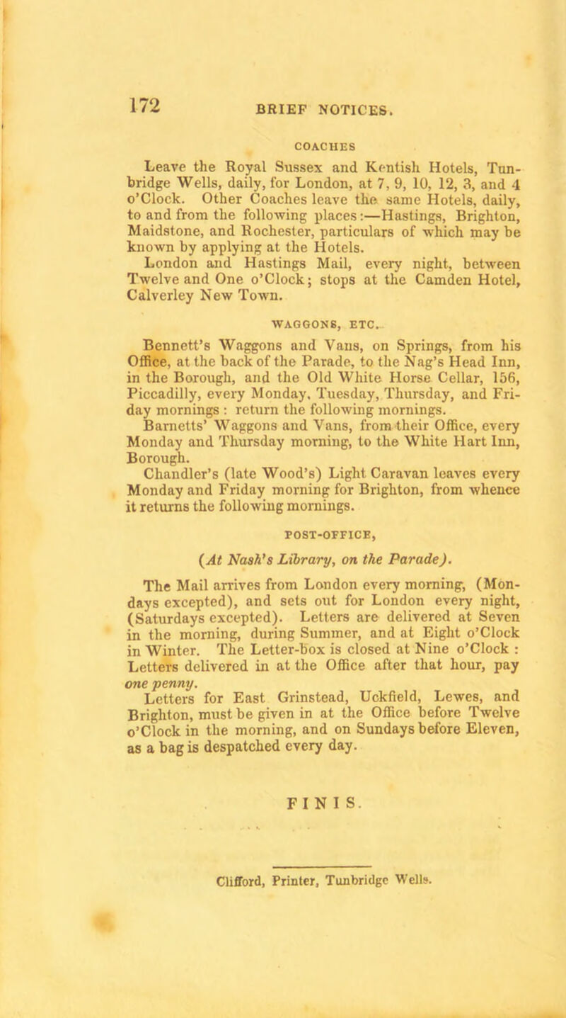 COACHES Leave the Royal Sussex and Kentish Hotels, Ton- bridge Wells, daily, for London, at 7, 9, 10, 12, 3, and 4 o’clock. Other Coaches leave the same Hotels, daily, to and from the following places:—Hastings, Brighton, Maidstone, and Rochester, particulars of which may be known by applying at the Hotels. London and Hastings Mail, every night, between Twelve and One o’Clock; stops at the Camden Hotel, Calverley New Town. WAGGONS, ETC... Bennett’s Waggons and Vans, on Springs, from his Office, at the back of the Parade, to the Nag’s Head Inn, in the Borough, and the Old White Horse Cellar, 156, Piccadilly, every Monday. Tuesday, Thursday, and Fri- day mornings ; return the following mornings. Barnetts’ Waggons and Vans, from their Office, every Monday and Thursday morning, to the White Hart Inn, Borough. Chandler’s (late Wood’s) Light Caravan leaves every Monday and Friday morning for Brighton, from whence it returns the following mornings. POST-OFFICE, (At Nash’s Library, on the Parade). The Mail arrives from London every morning, (Mon- days excepted), and sets out for London every night, (Saturdays excepted). Letters are delivered at Seven in the morning, during Summer, and at Eight o’Clock in Winter. The Letter-box is closed at Nine o’clock : Letters delivered in at the Office after that hour, pay one •penny. Letters for East Grinstead, Uckfield, Lewes, and Brighton, must be given in at the Office before Twelve o’Clock in the morning, and on Sundays before Eleven, as a bag is despatched every day. FINIS. Clifford, Printer, Tunbridge Wells.
