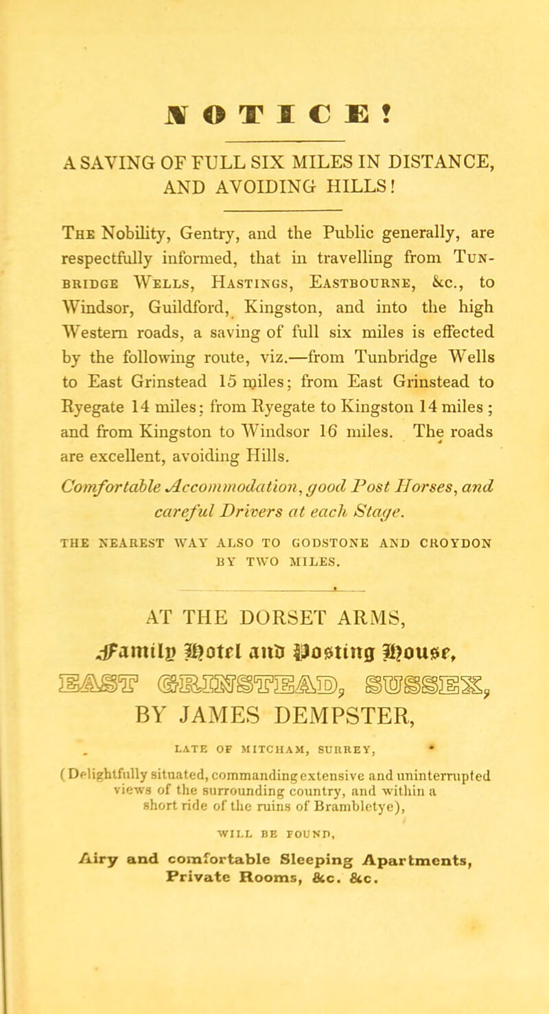 Jir O T I C E ? A SAVING OF FULL SIX MILES IN DISTANCE, AND AVOIDING HILLS! The Nobility, Gentry, and the Public generally, are respectfully infonned, that in travelling from Tun- bridge Wells, Hastings, Eastbourne, &c., to Windsor, Guildford, Kingston, and into the high Western roads, a saving of full six miles is effected by the follomng route, viz.—from Tunbridge Wells to East Grinstead 15 miles; from East Grinstead to Ryegate 14 miles: from Ryegate to Kingston 14 miles ; and from Kingston to Windsor 16 miles. The roads are excellent, avoiding Hills. Comfortable Accommodation, good Post Horses, and careful Drivers at each Stage. THE NEAREST WAY ALSO TO GOD.STONE AND CROYDON BY TWO MILES. AT THE DORSET ARMS, dfamilp anU l^o0ttng BY JAMES DEMPSTER, LATE OF MITCHAM, SURREY, (Dplighlfnlly sitnated, commanding extensive and uninterrupted views of the surrounding country, and -within a short ride of the ruins of Brambletye), WILL BE FOUNn, Airy and comfortable Sleeping Apartments, Private Rooms, &c. &c.