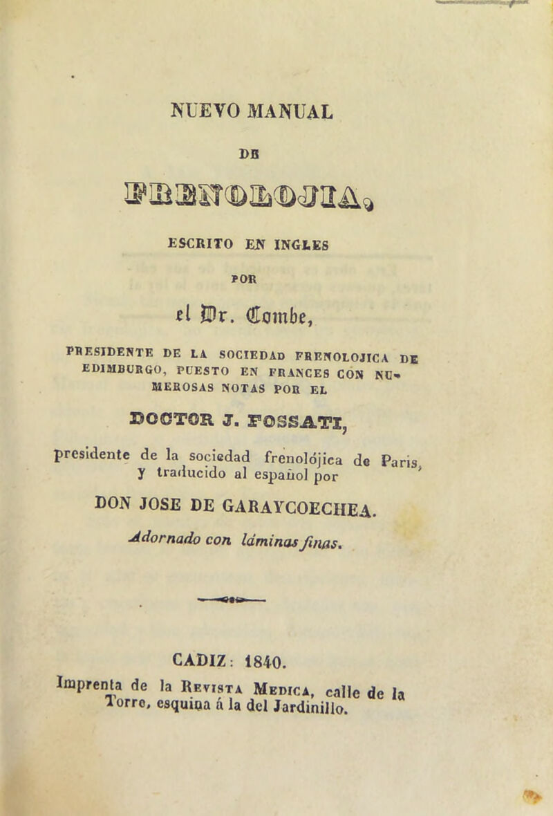 NUEVO MANUAL DB ESCRITO Eíí INGIiEg si Bx. Olombe, PBESIDERTE DE LA SOCIEDAD FBEHOLOJICA DK EDIMBURGO, PÜESTO EN FRANCES CON ND» MEKOSAS NOTAS POR EL DOCTOR J. POSSATI, presidente de la sociedad frenolójica de Paris y traducido al espaíiol por * DON JOSE DE GARAYCOECHEA. Adornado con láminas Jiñas. CADIZ: 1840. Imprenta de la Revista Medica, calle de la lorro. esquioa á la del Jardinillo.