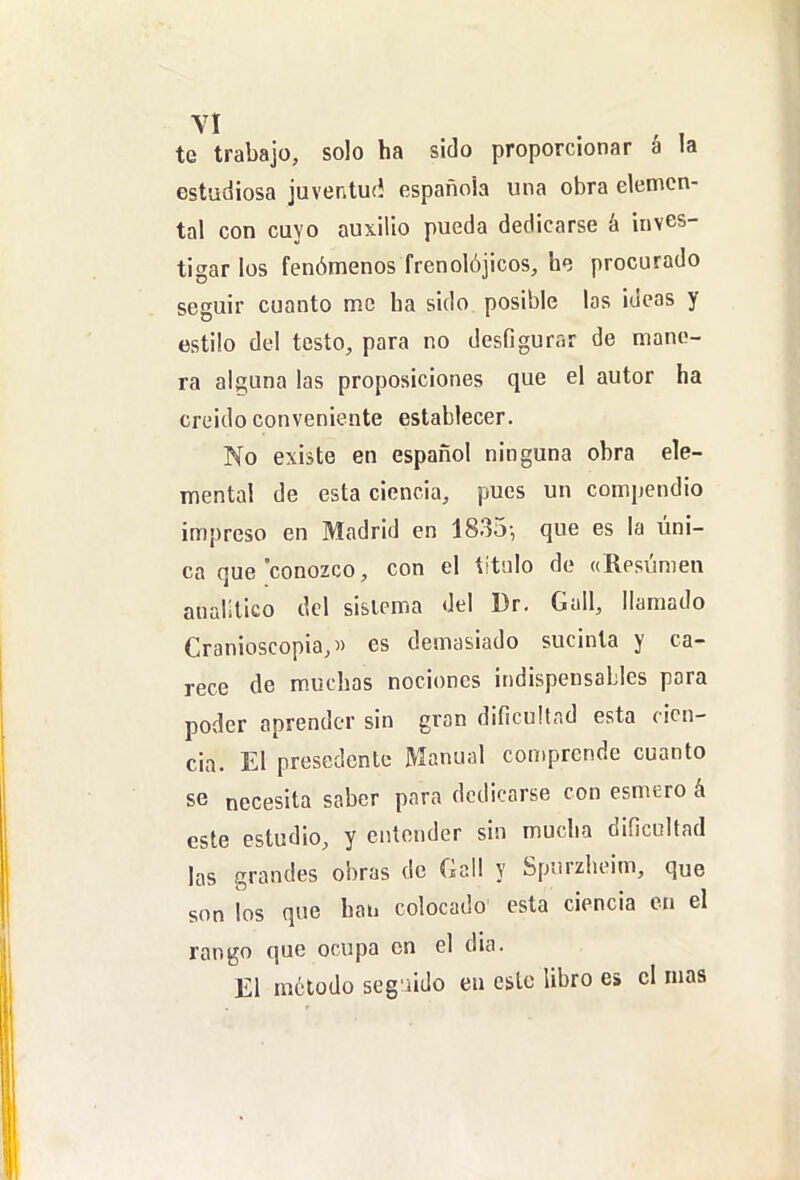 te trabajo, solo ha sido proporcionar á la estudiosa juventuíí española una obra elemen- tal con cuyo auxilio pueda dedicarse á inves- tigar los fenómenos frenolójicos, he procurado seguir cuanto me ha sido posible las ideas y estilo del testo, para no desfigurar de mane- ra alguna las proposiciones que el autor ha creído conveniente establecer. No existe en español ninguna obra ele- mental de esta ciencia, pues un compendio impreso en Madrid en 1835-, que es la úni- ca que conozco, con el titulo de «Resúmen analítico del sistema del Dr. Gull, llamado Cranioscopia,» es demasiado sucinta y ca- rece de muchas nociones indispensables pora poder aprender sin gran dificultad esta cien- cia. El presedente Manual comprende cuanto se necesita saber para dedicarse con esmero á este estudio, y entender sin mucha dificultad las grandes obras de Gall y Spurzheim, que son los que han colocado' esta ciencia cu el rango que ocupa en el dia. El método seguido en esto libro es el mas
