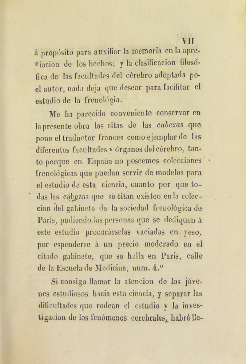 vir á propósito para auxiliar la memoria en la apre- ciación (le ios hechos; y la clasificación filosó- fica de las facultades del cérebro adoptada po- el autor, nada deja que desear para facilitar el estudio de la frenológia. Me ha parecido conveniente conservar en la presente obra las citas de las cahexas que pone el traductor francés como ejemplar de las diferentes facultades y órganos del cérebro, tan- to porque en España no poseemos colecciones • frenológicas que puedan servir de modelos para el estudio de esta ciencia, cuanto por que to- das las calazas que se titán existen en la colec- ción del gabinete de la sociedad frenológica de Paris, pudiendo.Uis personas que se dediquen á este estudio procurárselas vaciadas en yeso, por espendorse á un precio moderado en el citado gabinete, que so halla en Paris, calle de la Escuela de Medicina, num. 4.** Si consigo llamar la atención de los jóve- nes estudiosos hacia esta ciencia, y separar las dificultades que rodean el estudio y Id inves- tigación de ios fenómenos cerebrales^ habré lie-