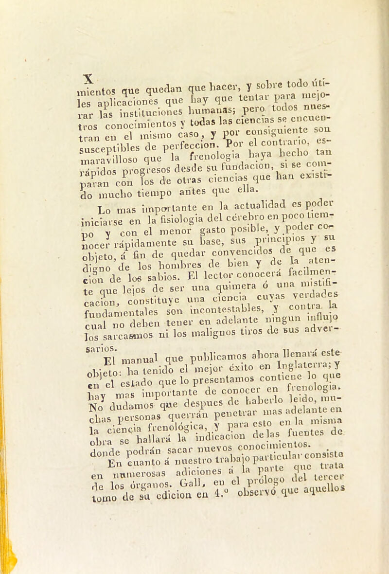 trnn eTel mismo ¿aso, y por cons.gu.ente soa susceptibles de perfección. Por el con rar o, cs- imíav lioso quería frenología haya ^echo an vriD dos prog esos desde su fundac.on s. se com- paÜ cfn fos de otras cienci.s que han existí^ do mucho tiempo antes que ella. Lo mas importante en la actualidad es poder inlctrse en la'fisiologia del cérebro en poco t,em- V con el menor gasto posible, y poder co- Lee? rápidamente su base, sus principios y bu :í eto,/fm de q-'dar convencidos de qu s digno de los hombres de bien y de la ..ten c ?n de loe sabios. El lector conocerá facdmen- íe que Icios de ser una quimera ó una misliG- cacL. constituye una ciencia cuyas verdades fnndameutales son incontestables, y contra, la cuaf rdeben tener en adelante umgun .nflujo los arca«uos ni los malignos tiros de sus advev- El manual que publicamos ahora llenara este nW.eto a tenidL el mejor éxito en Inglaterra; y n^ el eslado que lo presentamos cont.ene lo que ív mas importante de conocer en frenología. SdSmosVe después de V-'-' « a,as personas querrán J-^-f- S...r^L»^ndiLSn5elas fuentes de Sonde podrán sacar ---.^^^llí^r consiste En cuanto a nuestro t aba o paa c en nu.nerosas ^.^nes a 1 1 a ^ Í^^:T'^íciSrúl olLrv6 que aquellos