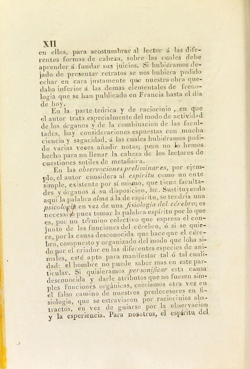 en ellos, para acostumbrar al lector á las dife- rentes formas de cabera, sobre las c-ualcS debe aprender á fundar sus juicios. Si hubiéramos de- jado de presentar retratos se nos hubiera podido echar en cara justamente qiwi nuestra obra que- daba inferior á las demás elementales de freno- logia que se han publicado en Francia hasta el día de hoy. . . . En la parte teórica y de raciocinio , en que el autor trata especialmente del modo de actividi'd de los órganos y de la combinación de las ficul- lades, hay consideraciones espueslas con nuiciia ciencia y sagacidad, á las cuales hubiéramos podi- do varias veees añadir notas; pero no lo hemos hecho para no llenar la cabeza de los lectores de cuestiones sutiles de metafísica. En las observaciones preliminar ex, por eicm- plo, el autor considera al espirilu como úñente simple, existente por sí mismo, que tiene taculta- des várganos á su disposición, &c. Sustituyendo aqulla palabra fl/mrt ala de espíritu, se tendría una psicoloeiii en vez de una Jiúologia del cerebro; es necesarió pues tomar la palabra espíritu por o que es por uu termino colectivo que espresa el con- iunlo de las funciones del cerebro, ó, si se quie- re por la causa desconocida que hace que e cere- bro compuesto y organizado del modo que loba si- do por el criador en las diferentes especies de ani- males, este apto para manifestar tal o tal cuali- dad- el hombre no puede saber mas en este par- llcular. Si quisiéramos personificar esta causa desconocida y darle atributos que no luesen sim- ples funciones orgánicas, caeríamos otra vez cu il falso camino de nuestros predecesores en ti- siolo-la, que se estraviaron por raciocinios abs- tractos, in vez de guiarse por la ol.sei yac-on y la esperieacia. Para nosotros, el espmtu da