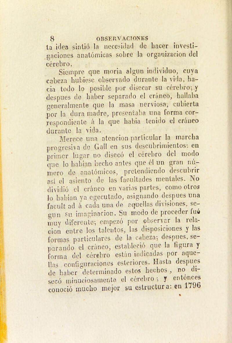 la itlea sintió la ncce?i(lafl de hacer hivesli- gaciones anatómicas sobre la organización del cerebro. Siempre que moria algún individuo, cuya cabeza hubiese observado durante la vida, ha- cia todo lo posible por disecar su céreí)ro-, y después de haber separado el cráneo, hallaba generalmente que la masa nerviosa, cubierta por la dura madre, presentaba una forma cor- respondiente á la que habia tenido el cráneo durante la \ida. Merece una atención parlicular la marcha progresiva do Gall en sus descubrimientos-, en primer lugar no disecó el cérebro del modo que lo habían hecho antes que él un gran nú- mero do anatómicos, pretendiendo descubrir asi el asiento de las facultades mentales. No dividió el cráneo en varias partes, como otros Jo habían ya egecutado, asignando después una facult ad á cadfj una de aquellas divisiones, se- gún su imaginación. Su modo de proceder fué muy diferenle-, empezó por eb¿ervr.r la rela- ción entre los talentos, las disposiciones y las form?s particulares de la cabeza-, después, se- parando el cráneo, estableció que la figura y forma del cérebro están indicadas por aque- llas configuraciones csleriores. Hasta después de haber determinado estos hechos , no di- secó minuciosamente el cérebro -, y conoció mucho mejor su estructura: en 17JO