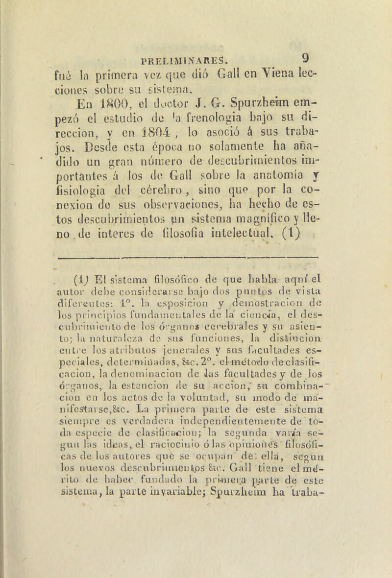 filó lii primera vez que diá Gall en Ylena lec- ciones sobre su sistema. En 1800, el doctor J. G. Spurzheím em- pezó el estudio de 'a frenologia bnjo su di- rección, y en 1804 , lo asoció á sus traba- jos. Desde esta época no solamente ha aña- dido un gran núircro de descubrimientos im- portantes á los de Gall sobre la anatomía y fisiologia del cérebro, sino que por la co- nexión do sus observaciones, ha hecho de es- tos descubrimientos un sistema magnifico y lle- no, de interés de filosofía intelectual. (1) (ij El sistema filosófico de que habla aqni el autor debe considerarse bajo dos puiit.os de vista difereiitiis: i. In csposicio» y deiiiostracioii de los priociplos fuiuli\i!)ei;lales de la cieiíc^a, el des- cubriiiiieiilo de los órgano» cerebrales y sn asieu- to; la uatur.iloza do sus ínncioiies, la distiucioa eiiti o los atiibutos ¡eiierales y sus facultades es- peciales, dclcrniiiiadíis, 8ic.2. el metoflo declasifi- cacion, la denoinioacion de las facultades y de los órganos, la estcnciou de sa acción,' so. comljina- ciou en los actos de ¡a voluntad, su modo de iná- i)ifcsftarsc,&c. La primera parte de este sistema siempre es verdadera independientemente de to- da especie de clasilicuciou; la se;^unda varia se- gún las ideas, el raciocinio ó las opiniones fdosófi- cas de los autores qué se ocu])an de; ella, seguii los nuevos descnbrlmienkps 8;H-. Gall tiene elmtí- rilo de babev fundado la jn-i-mer.a parte de este sistema, la paite iuvariable; Spurzheím ha traba-