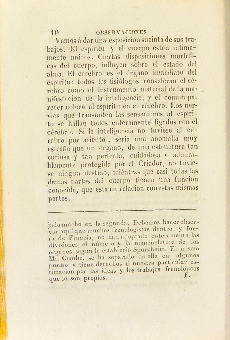 Vamos á dar una esposicion sucinta de sus tra- bajos. El espíritu y el cuerpo están Inlinia- n)ente unidos. Ciertas disposiciones morbili- cas del cuerpo, influyen sobre el estado del alma. El cérehro es el órgano inmediato del espíritu: todos los (isiólogos consideran el ce- rebro co:no el instrumento material de la ma- nifestación de la inteligencia, y el común pa- recer coloca al espíritu cu el cérebro. Los ner- vios que transmiten las sensaciones al espíri- tu se hallan todos enteramente ligados con el cérehro. Si la inteligencia no tuviese al ce- rebro por asiento , seria una anomalía muy estraña que un órgano, de una estructura tan curiosa y tan perfecta, cuidadosa y adiiiirn- bleinente protegida por el Criador, no tuvie- se ningún deslino, uiiéntras que casi todas Jas (lemas partes del cuerpo tienen una función conocida, que está en relación con estas mismas parles. íado mucho en la ses;unda. Debemos hacerohser- vor aquí que muchos n-enologisLns dentro y fue- i-a de Fi-ancia, no hau ¡uioplado ciaeramenle las divisiones, el mimeio y la nouicnclalu.^ de los ór..anos scqun la cslahleció Spuizheim. El mismo Mr. Comhe, se ha separado de ella en a guuos punios y tiene derechos á nuestra particular es- timación por las idcLíS y los trabajos frcuoMicos (jue le sou propios.