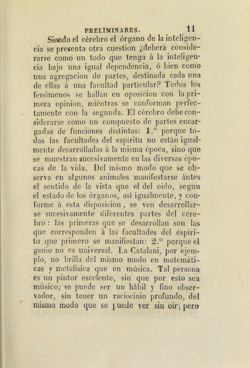 Siendo el cérebro el órgano de la inteligen- cia se presenta otra cuestión ¿deberá conside- rarse como un todo que tenga á la inteUgen' cia bajo una igual dependencia, ó bien como una agregación de partes^ destinada cada una de ellas á una facultad particular? Todos los fenómenos se hallan en oposición con la pri- mera opinión, miéntras se conforman perfec- tamente con la segunda. El cérebro debe con- siderarse como un compuesto de partes encar- gadas de funciones distintas: 1, porque to- das las facultades del espíritu no están igual- mente desarrolladas á la misma época, sino que se muestran sucesivamente en las diversas épo- cas de la vida. Del mismo modo que se ob- serva en algunos animales manifestarse ántes el sentido do la vista que el del oido, según el estado de los órganos, asi igualmente, y con- forme á esta disposición , se ven desarrollar- se sucesivamente diferentes partes del cére- bro : las primeras que se desarrollan son las que corresponden á las facultades del espíri- tu que primero se manifiestan: 2.° porque el genio no es universal. La Catalani, por ejem- plo, no brilla del mismo modo en matemáti- cas y mctafisica que en música. Tal persona es un pintor cscelente, sin que por esto sea músico; se puede ser un hábil y fino obser- vador, sin tener un raciocinio profundo, del mismo modo que so ¡.ucde ver sin oir-, pero