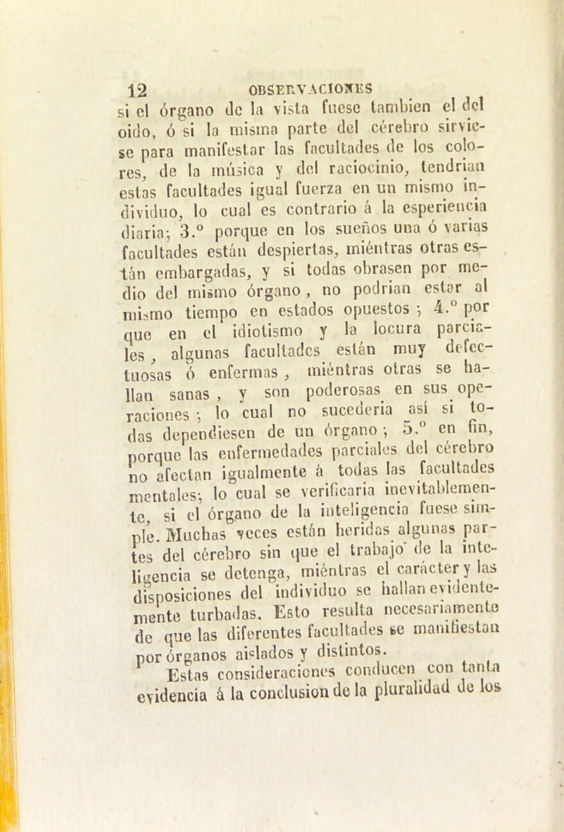 si el Órgano de la vista fuese también el del oido, ó si la misma parte del cerebro sirvie- se para manifestar las facultades de los colo- res, de la música y del raciocinio, tendrían estas facultades igual fuerza en un mismo in- dividuo, lo cual es contrario á la esperiencia diaria-, 3.° porque en los sueños una ó varias facultades están despiertas, mientras otras es- tán embargadas, y si todas obrasen por me- dio del mismo órgano, no podrian estar al mismo tiempo en estados opuestos •, 4.° por que en el idiotismo y la locura parcia- les, algunas facultades están muy defec- tuosas ó enfermas , mientras otras se ha- llan sanas, y son poderosas en sus_ope- raciones •, lo cual no sucederia _así si to- das dependiesen de un órgano -, 'o. en fin, porque las enfermedades parciales del cerebro no afectan igualmente á todas tas facultades mentales-, lo cual se verificaria inevitablemen- te si el órgano de la inteligencia fuese sim- ple Muchas ^eccs están heridas algunas par- tes del cérebro sin que el trabajo' de la inte- ligencia se detenga, miéntras el carácter y las disposiciones del individuo se Iiallan evidente- mente turbadas. Esto resulta necesariamente de que las diferentes facultades te manihestan por órganos aislados y distintos. Estas consideraciones conducen con tanla evidencia á la conclusión de la pluralidad de los