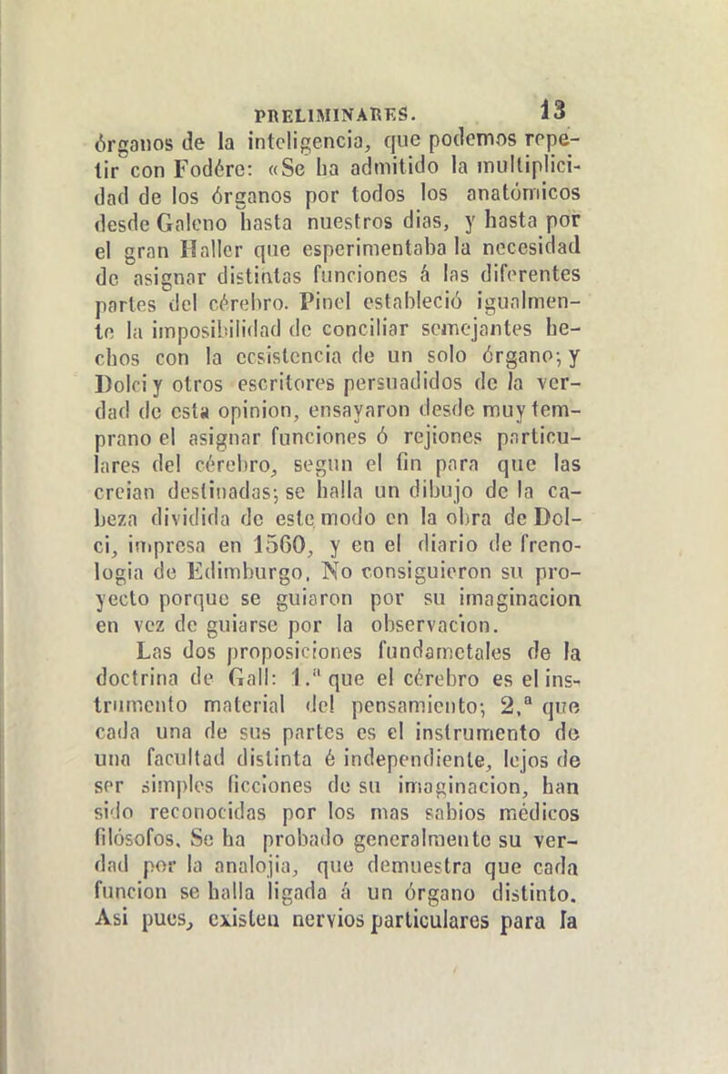 Órganos de la inteligencia, que podemos repe- tir con Fodére: «Se lia admitido la multiplici- dad de los órganos por todos los anatómicos desde Galeno hasta nuestros dias, y hasta por el gran Hallcr que esperimentaba la necesidad de asignar distintas funciones á las diferentes partes del cérehro. Pinol estableció igualmen- te la imposibilidad de conciliar semejantes he- chos con la ecsislcncia de un solo órgano-, y Doiciyotros escritores persuadidos déla ver- dad de esta opinión, ensayaron desde muy tem- prano el asignar funciones ó rejioncs particu- lares del cérebro, según el fin para que las crcian destinadas-, se halla un dibujo de la ca- beza dividida de este modo en la obra de Dol- ci, inipresa en 1560, y en el diario de freno- logia de Edimburgo, No consiguieron su pro- yecto porque se guiaron por su imaginación en vez de guiarse por la observación. Las dos proposiciones fundametales de la doctrina de Gail: 1.que el cérebro es el ins- triunento material <lel pensamiento-, 2,^ quo cada una de sus partes es el instrumento de uno facultad distinta é independiente, lejos de ser simples ficciones de su imaginación, han sido reconocidas por los mas sabios médicos filósofos. So ha probado generalmente su ver- dad por la analojia, que demuestra que cada función se halla ligada á un órgano distinto. Asi pues^ existen nervios particulares para la