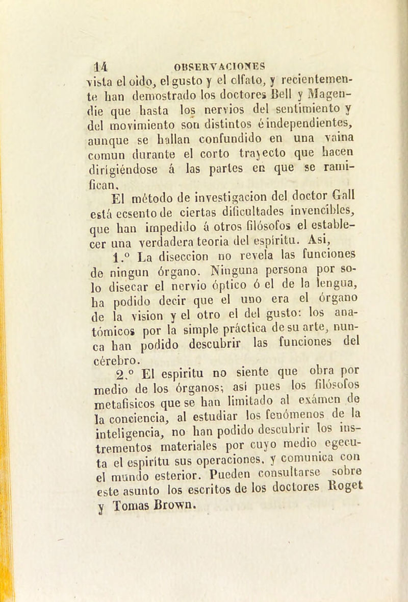 \ibla el oído, el gusto y el olfalo, y recientemen- te han demostrado los doctores Bell y Magen- die que hasta los nervios del sentimiento y del movimiento son distintos é independientes, aunque se hallan confundido en una vaina común durante el corto trajecto que hacen dirigiéndose á las partes ec que se rami- fic^n. El método de investigación del doctor Gall egtíi ccseuto de ciertas dificultades invencibles, que han impedido á otros filósofos el estable- cer una verdadera teoria del espíritu. Asi, 1,° La disección no revela las funciones de ningún órgano. Ninguna persona por so- lo disecar el nervio óptico ó el de la lengua, ha podido decir que el uno era el órgano de la visión y el otro el del gusto: los ana- tómicos por la simple práctica de su arte, nun- ca han podido descubrir las funciones del cérebro. 2° El espíritu no siente que obra por medio de los órganos; así pues los filósofos metafisicos que se han limitado al examen do la conciencia, al estudiar los fenómenos de la inteligencia, no han podido descubrir los ins- trementos materiales por cuyo medio cgecu- ta el espíritu sus operaciones, y comunica con el mundo esterior. Pueden consultarse sobre este asunto los escritos de los doctores lloget y Tomas Brov?n.